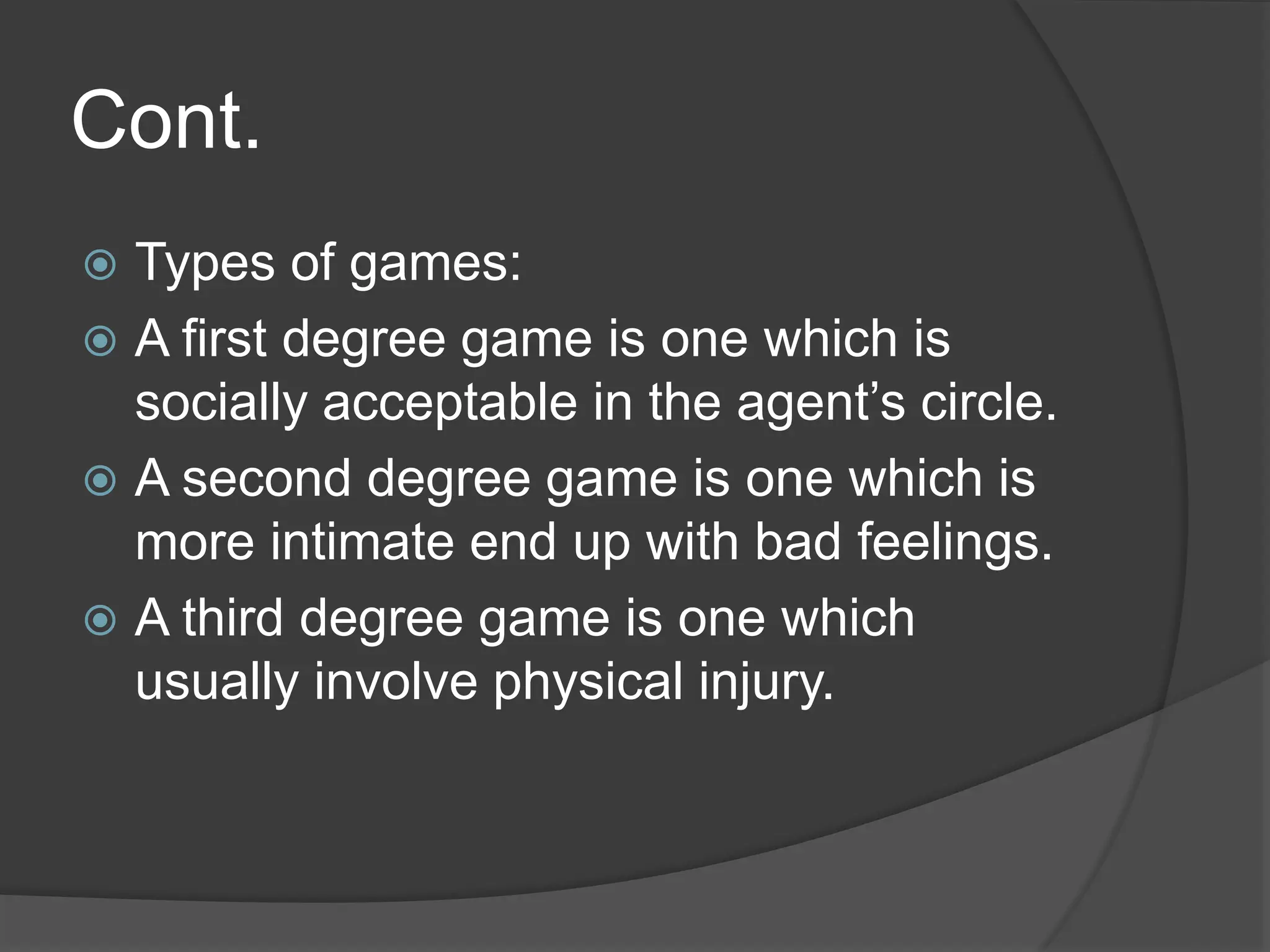 Cont.
 Types of games:
 A first degree game is one which is
socially acceptable in the agent’s circle.
 A second degree game is one which is
more intimate end up with bad feelings.
 A third degree game is one which
usually involve physical injury.
 