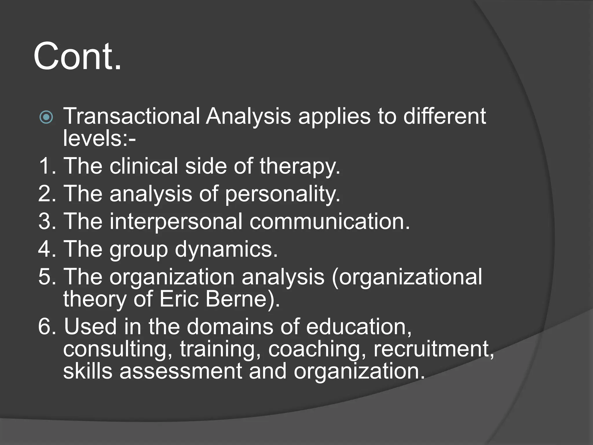 Cont.
 Transactional Analysis applies to different
levels:-
1. The clinical side of therapy.
2. The analysis of personality.
3. The interpersonal communication.
4. The group dynamics.
5. The organization analysis (organizational
theory of Eric Berne).
6. Used in the domains of education,
consulting, training, coaching, recruitment,
skills assessment and organization.
 