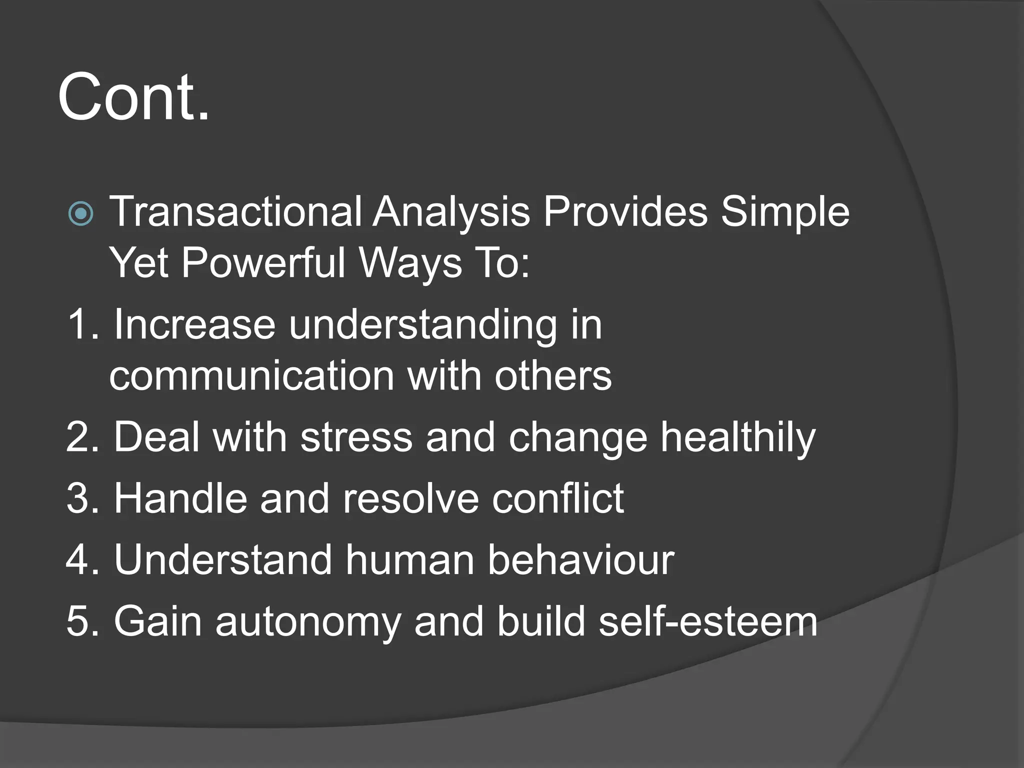 Cont.
 Transactional Analysis Provides Simple
Yet Powerful Ways To:
1. Increase understanding in
communication with others
2. Deal with stress and change healthily
3. Handle and resolve conflict
4. Understand human behaviour
5. Gain autonomy and build self-esteem
 
