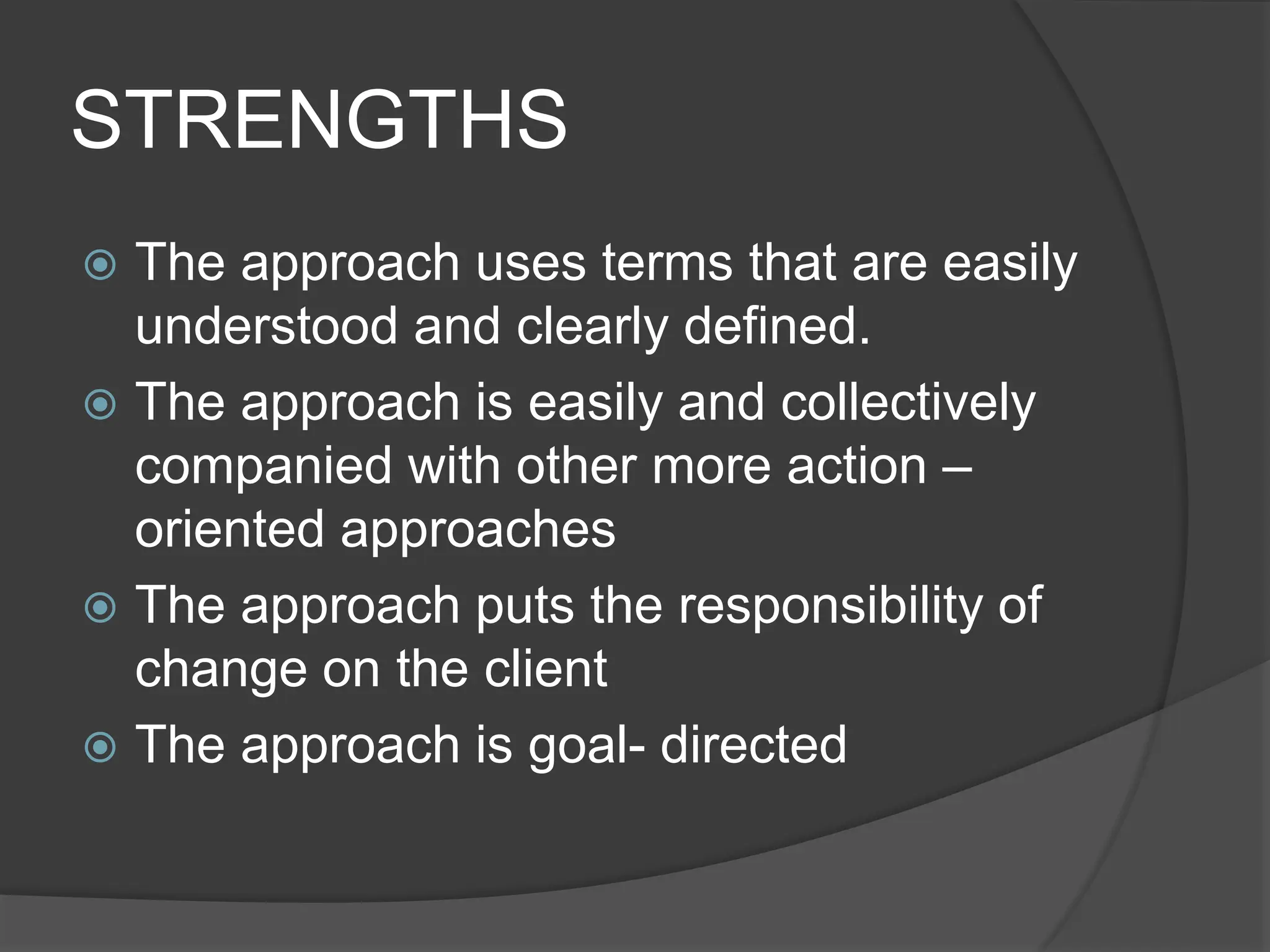 STRENGTHS
 The approach uses terms that are easily
understood and clearly defined.
 The approach is easily and collectively
companied with other more action –
oriented approaches
 The approach puts the responsibility of
change on the client
 The approach is goal- directed
 
