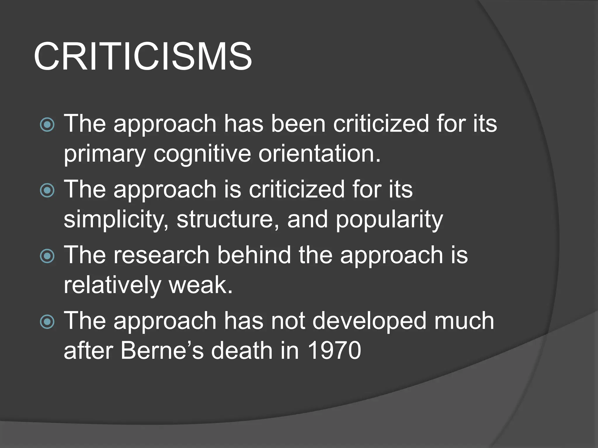 CRITICISMS
 The approach has been criticized for its
primary cognitive orientation.
 The approach is criticized for its
simplicity, structure, and popularity
 The research behind the approach is
relatively weak.
 The approach has not developed much
after Berne’s death in 1970
 
