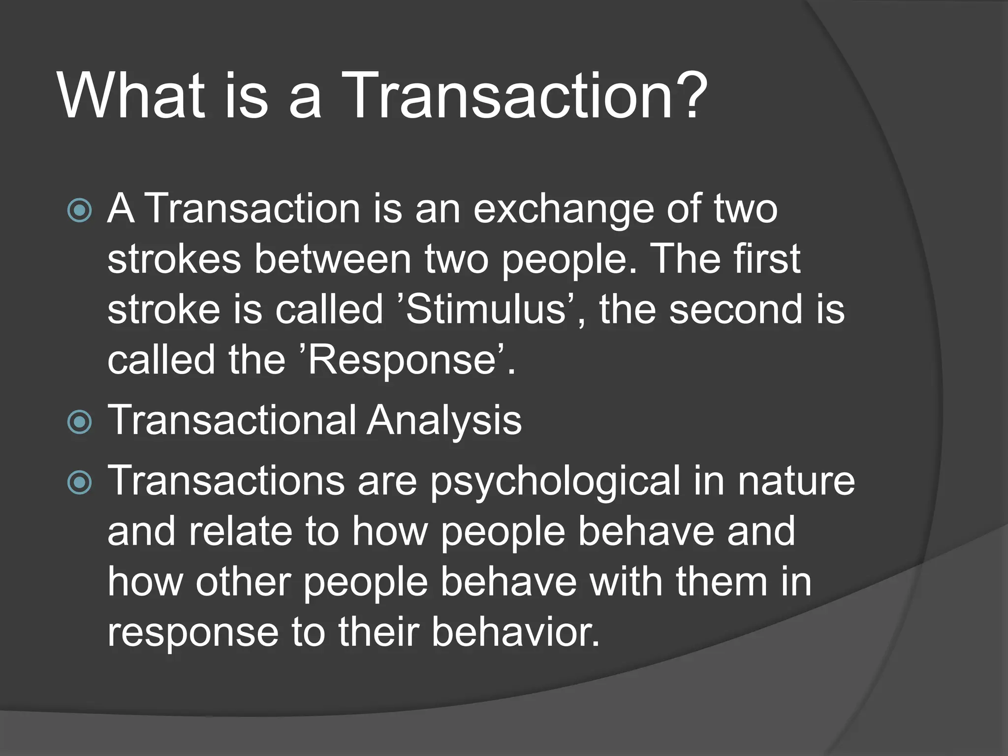 What is a Transaction?
 A Transaction is an exchange of two
strokes between two people. The first
stroke is called ’Stimulus’, the second is
called the ’Response’.
 Transactional Analysis
 Transactions are psychological in nature
and relate to how people behave and
how other people behave with them in
response to their behavior.
 
