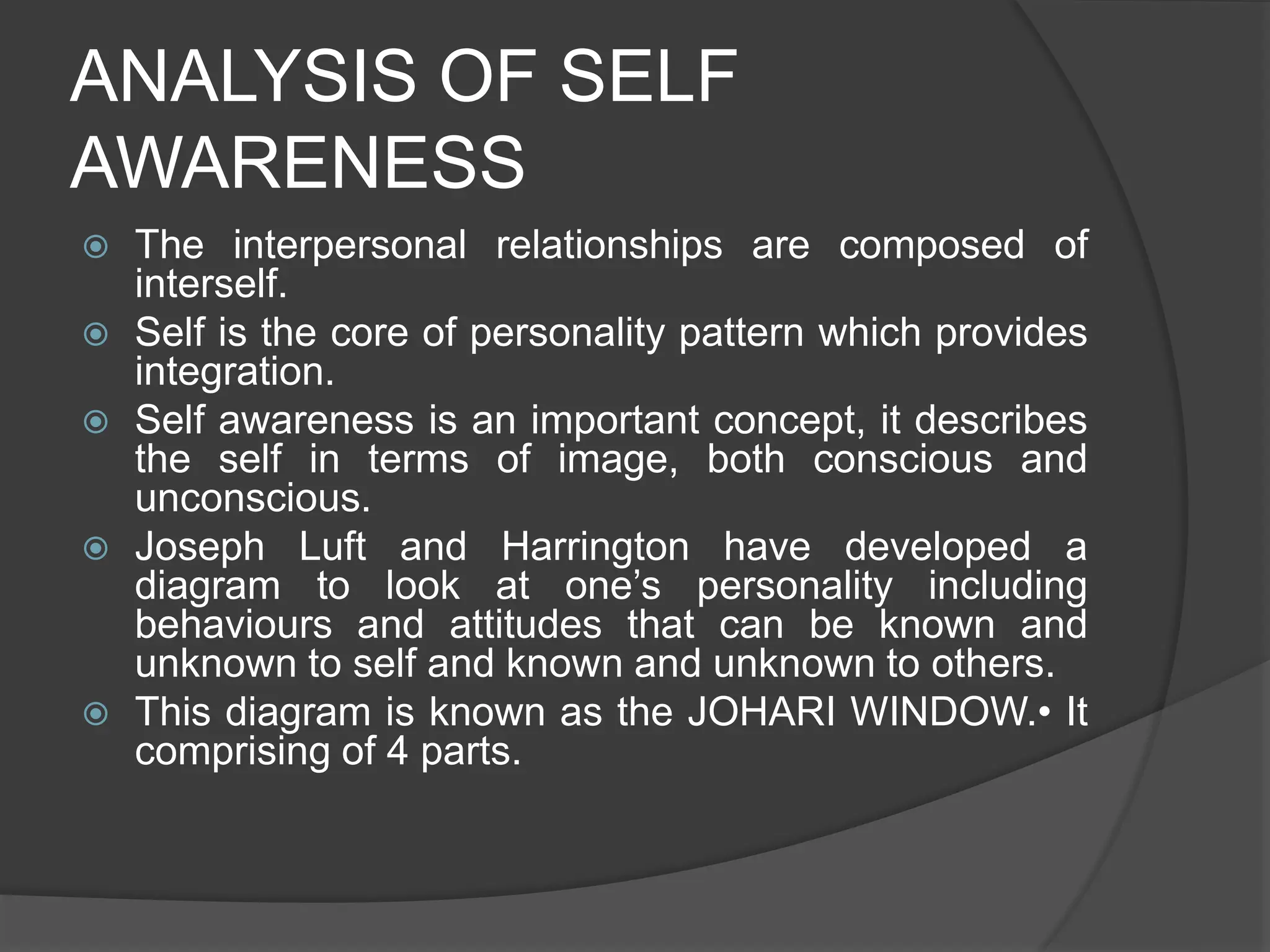 ANALYSIS OF SELF
AWARENESS
 The interpersonal relationships are composed of
interself.
 Self is the core of personality pattern which provides
integration.
 Self awareness is an important concept, it describes
the self in terms of image, both conscious and
unconscious.
 Joseph Luft and Harrington have developed a
diagram to look at one’s personality including
behaviours and attitudes that can be known and
unknown to self and known and unknown to others.
 This diagram is known as the JOHARI WINDOW.• It
comprising of 4 parts.
 