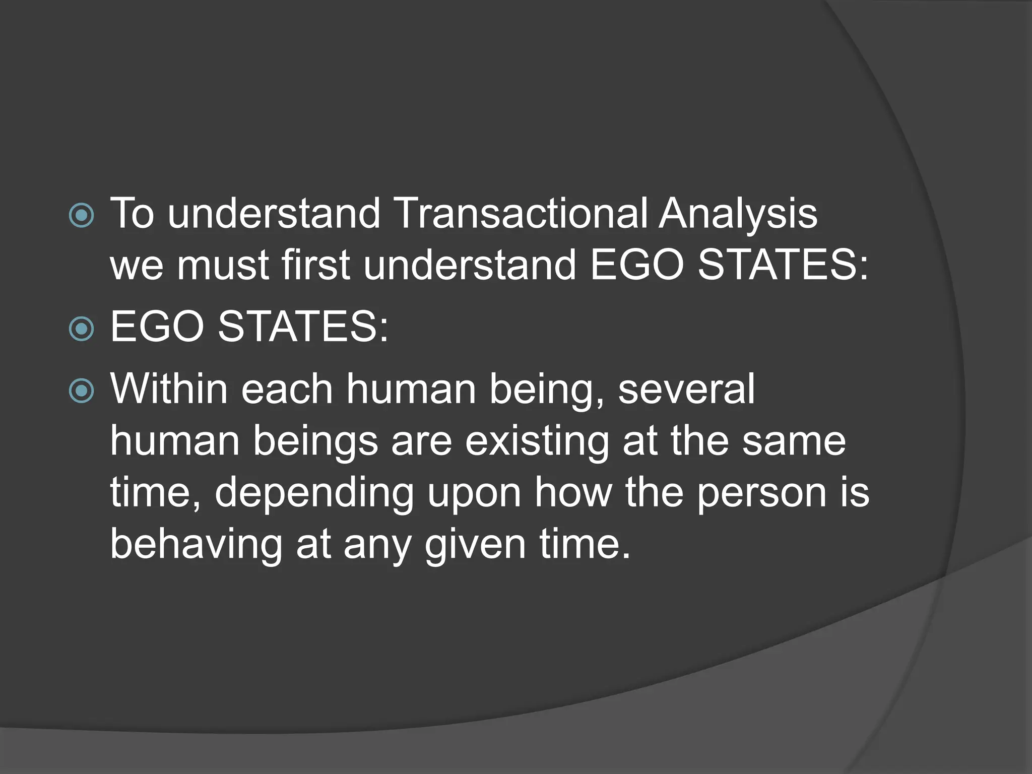  To understand Transactional Analysis
we must first understand EGO STATES:
 EGO STATES:
 Within each human being, several
human beings are existing at the same
time, depending upon how the person is
behaving at any given time.
 