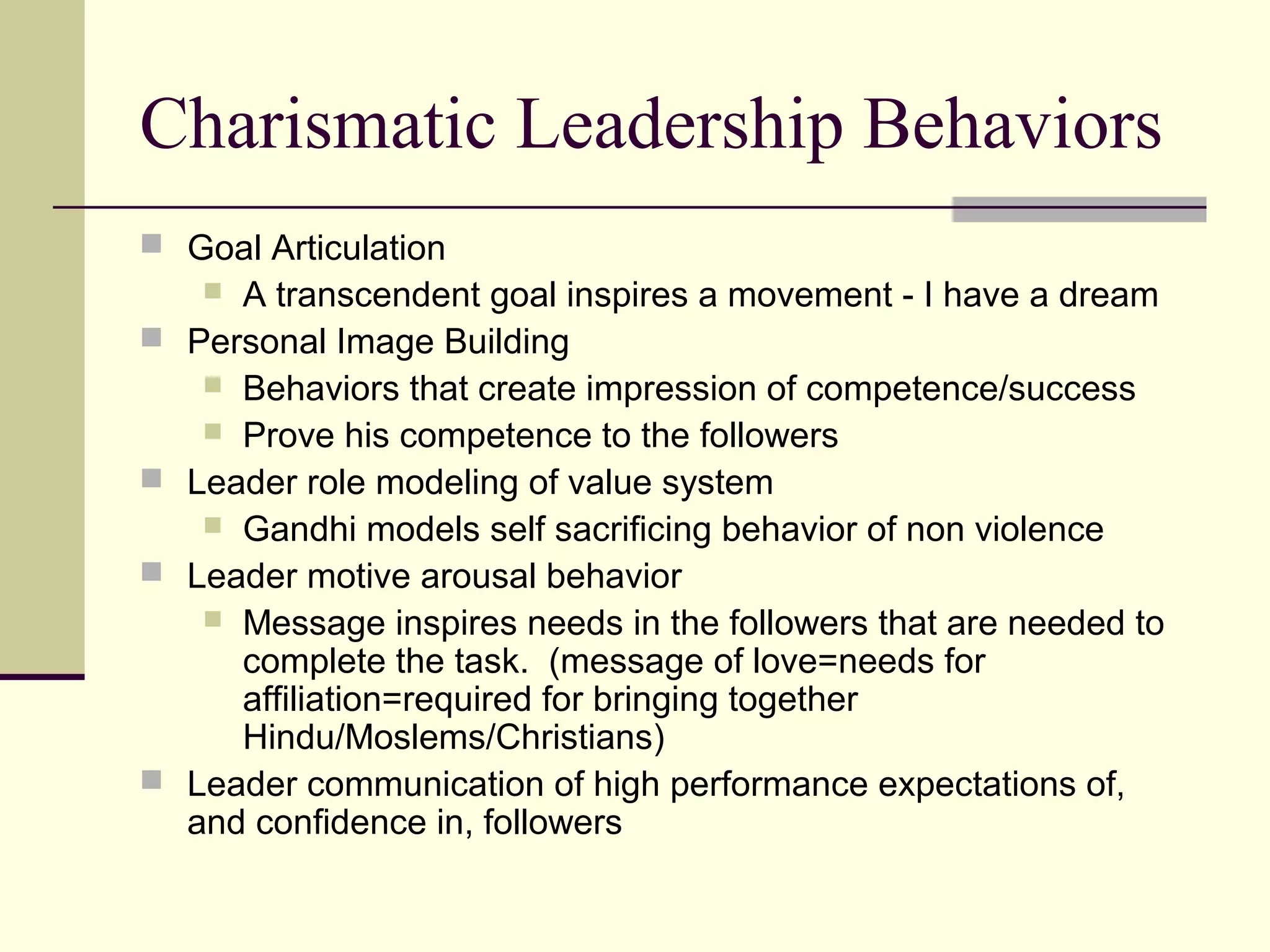 Charismatic Leadership Behaviors
 Goal Articulation
      A transcendent goal inspires a movement - I have a dream
   Personal Image Building
      Behaviors that create impression of competence/success
      Prove his competence to the followers
   Leader role modeling of value system
      Gandhi models self sacrificing behavior of non violence
   Leader motive arousal behavior
      Message inspires needs in the followers that are needed to
       complete the task. (message of love=needs for
       affiliation=required for bringing together
       Hindu/Moslems/Christians)
   Leader communication of high performance expectations of,
    and confidence in, followers
 
