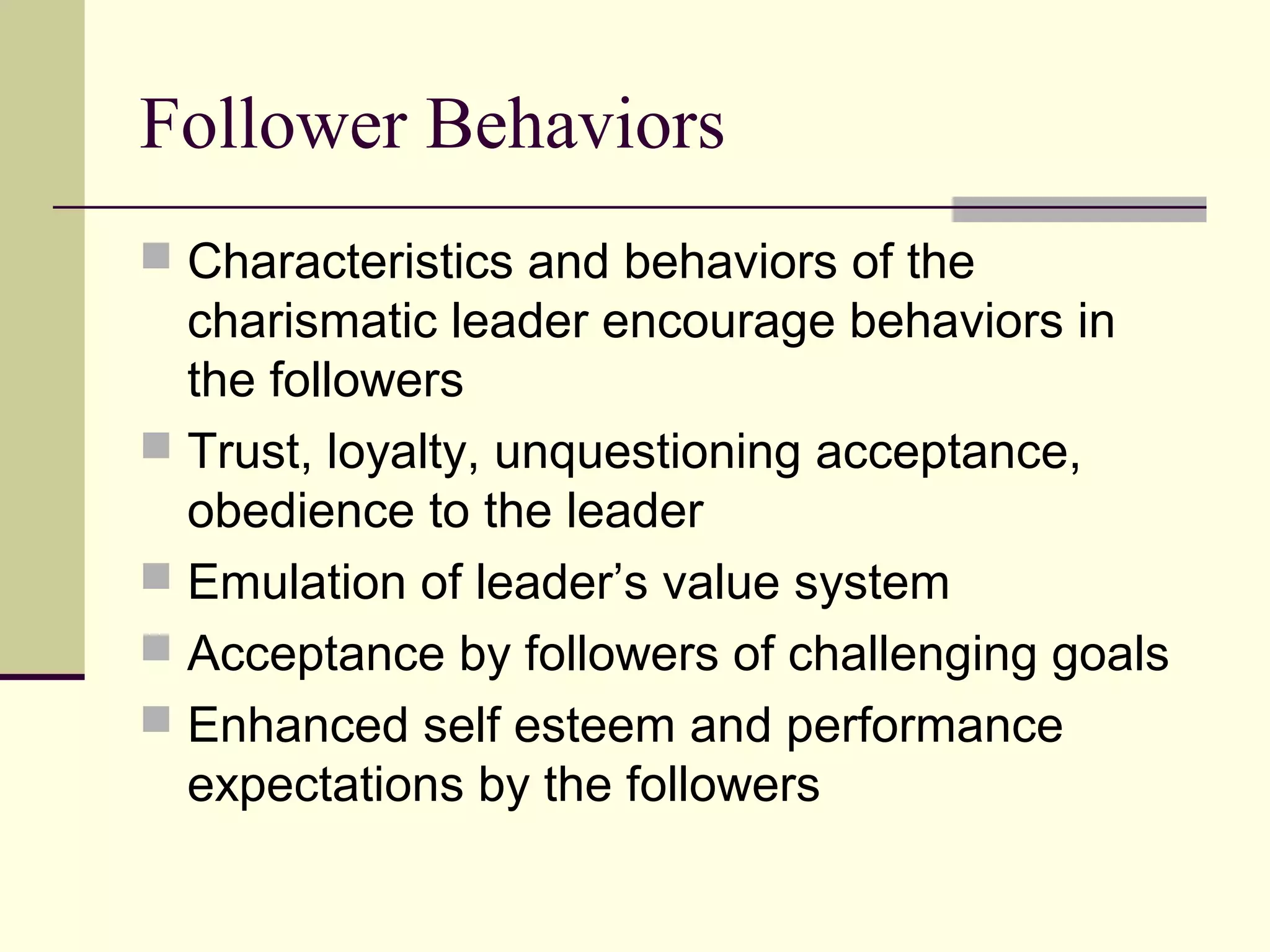 Follower Behaviors
 Characteristics and behaviors of the
  charismatic leader encourage behaviors in
  the followers
 Trust, loyalty, unquestioning acceptance,
  obedience to the leader
 Emulation of leader’s value system
 Acceptance by followers of challenging goals
 Enhanced self esteem and performance
  expectations by the followers
 