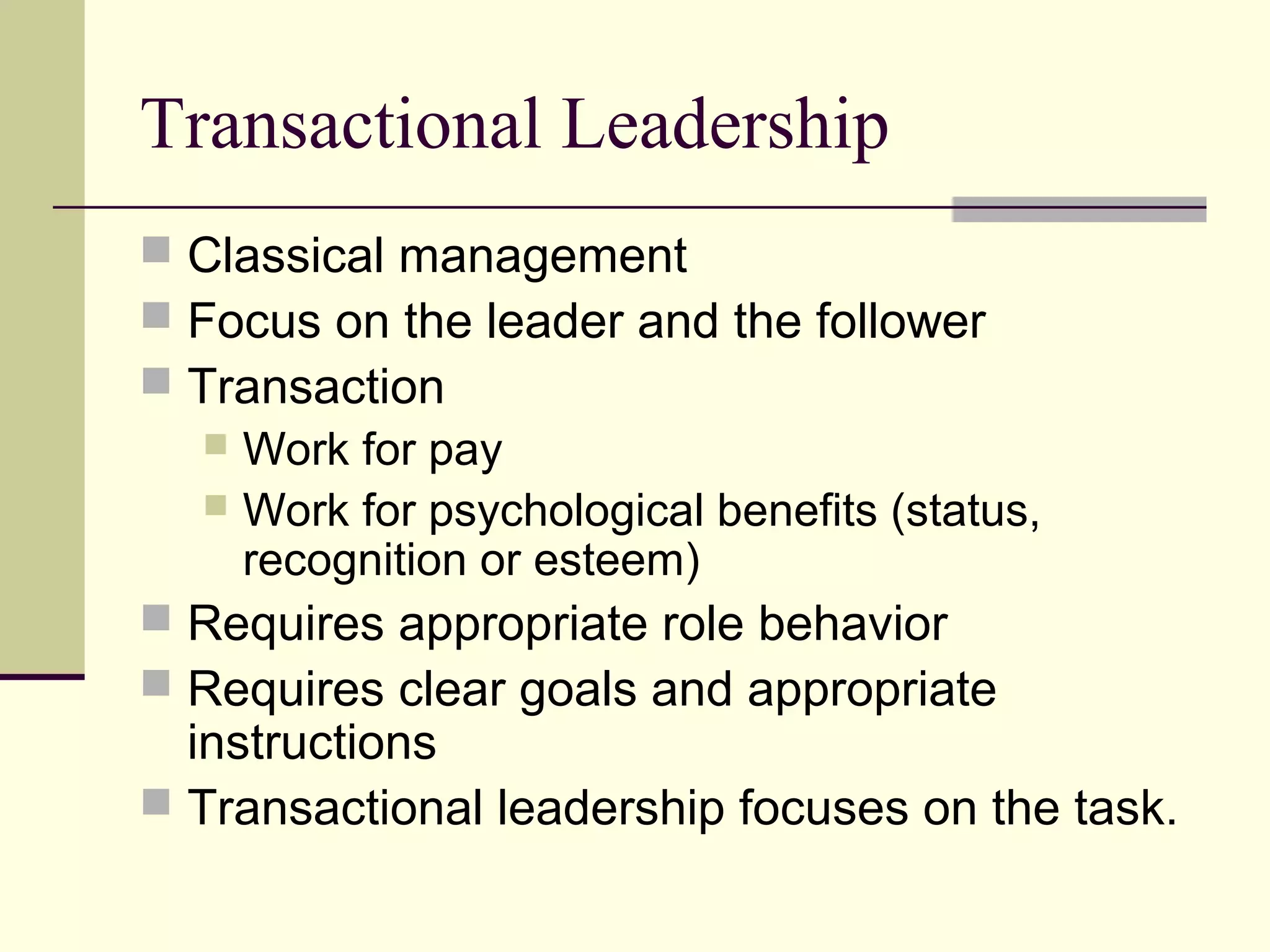 Transactional Leadership
 Classical management
 Focus on the leader and the follower
 Transaction
   Work for pay
   Work for psychological benefits (status,
    recognition or esteem)
 Requires appropriate role behavior
 Requires clear goals and appropriate
  instructions
 Transactional leadership focuses on the task.
 
