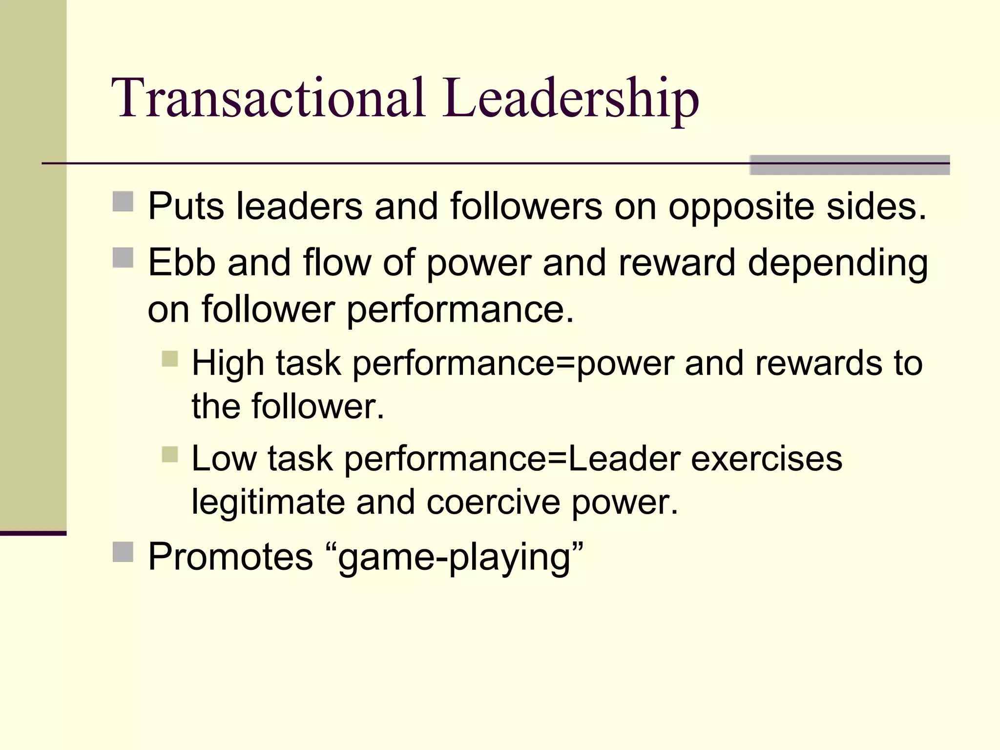 Transactional Leadership
 Puts leaders and followers on opposite sides.
 Ebb and flow of power and reward depending
  on follower performance.
   High task performance=power and rewards to
    the follower.
   Low task performance=Leader exercises
    legitimate and coercive power.
 Promotes “game-playing”
 