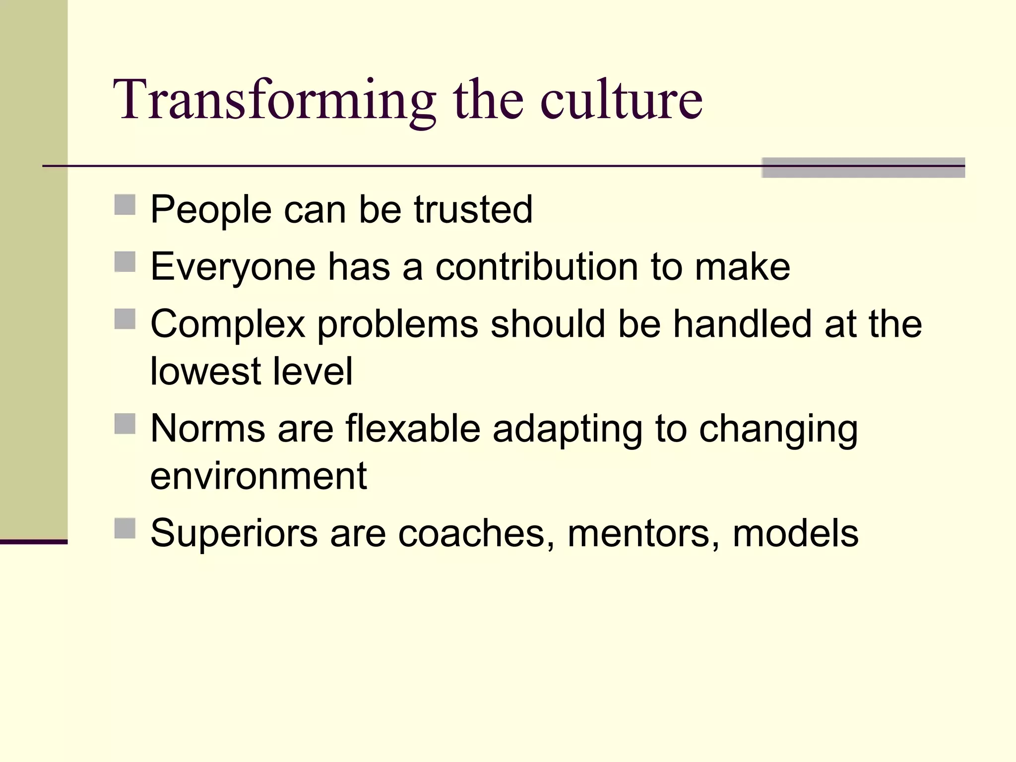 Transforming the culture
 People can be trusted
 Everyone has a contribution to make
 Complex problems should be handled at the
  lowest level
 Norms are flexable adapting to changing
  environment
 Superiors are coaches, mentors, models
 