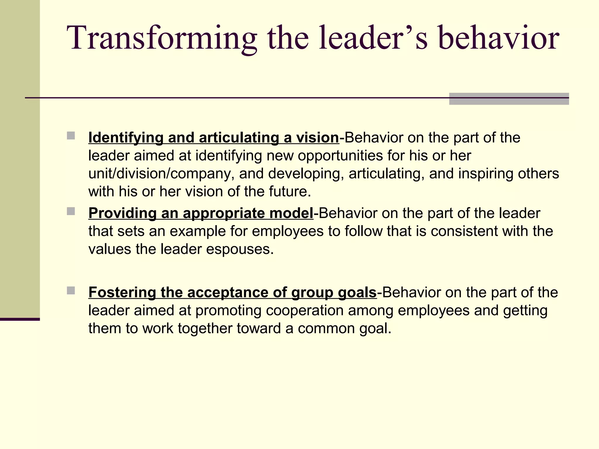 Transforming the leader’s behavior

 Identifying and articulating a vision‑Behavior on the part of the
  leader aimed at identifying new opportunities for his or her
  unit/division/company, and developing, articulating, and inspiring others
  with his or her vision of the future.
 Providing an appropriate model‑Behavior on the part of the leader
  that sets an example for employees to follow that is consistent with the
  values the leader espouses.

 Fostering the acceptance of group goals‑Behavior on the part of the
   leader aimed at promoting cooperation among employees and getting
   them to work together toward a common goal.
 