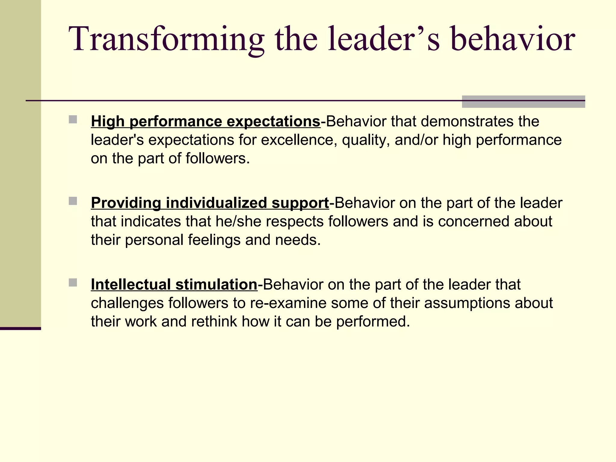 Transforming the leader’s behavior

 High performance expectations‑Behavior that demonstrates the
   leader's expectations for excellence, quality, and/or high performance
   on the part of followers.

 Providing individualized support‑Behavior on the part of the leader
   that indicates that he/she respects followers and is concerned about
   their personal feelings and needs.

 Intellectual stimulation‑Behavior on the part of the leader that
   challenges followers to re‑examine some of their assumptions about
   their work and rethink how it can be performed.
 
