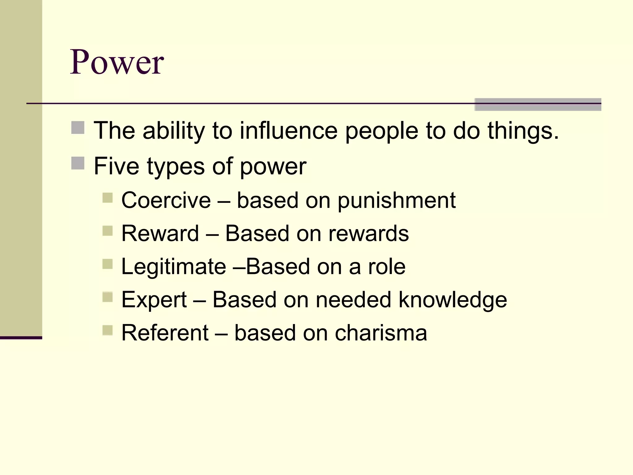 Power
 The ability to influence people to do things.
 Five types of power
    Coercive – based on punishment
    Reward – Based on rewards
    Legitimate –Based on a role
    Expert – Based on needed knowledge
    Referent – based on charisma
 