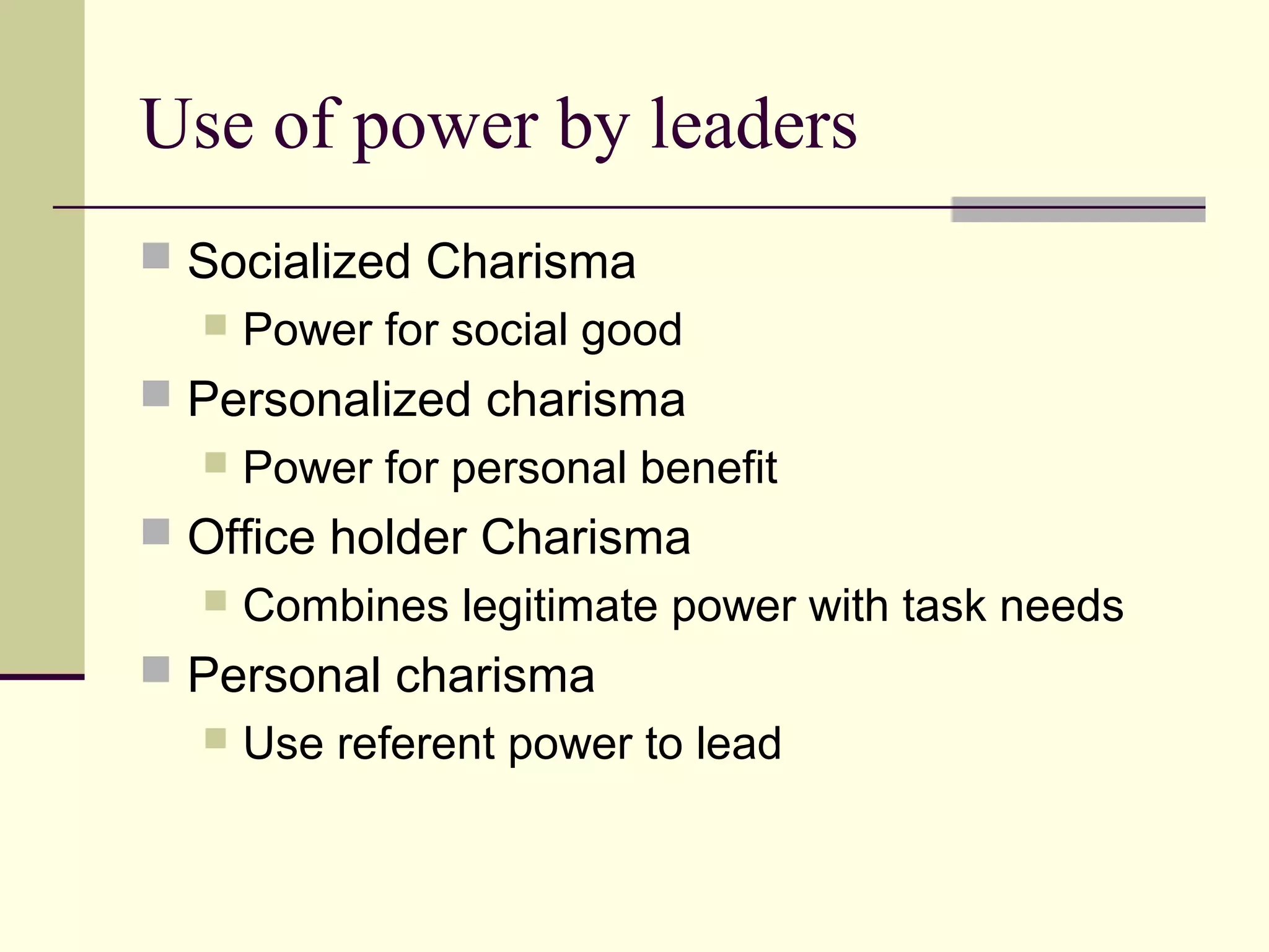 Use of power by leaders
 Socialized Charisma
     Power for social good
 Personalized charisma
     Power for personal benefit
 Office holder Charisma
     Combines legitimate power with task needs
 Personal charisma
     Use referent power to lead
 