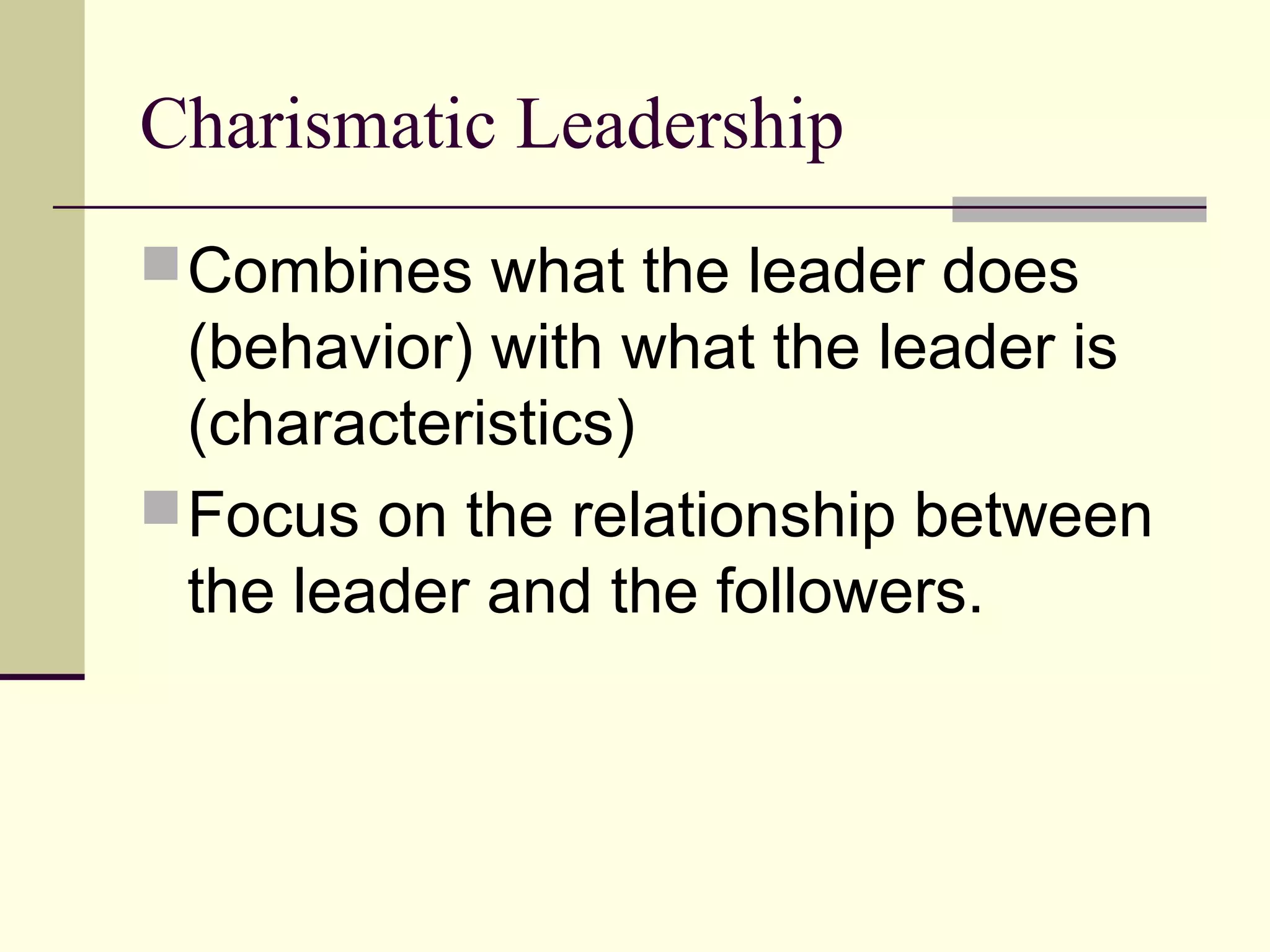 Charismatic Leadership
 Combines what the leader does
  (behavior) with what the leader is
  (characteristics)
 Focus on the relationship between
  the leader and the followers.
 