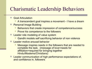Charismatic Leadership Behaviors
 Goal Articulation
      A transcendent goal inspires a movement - I have a dream
   Personal Image Building
      Behaviors that create impression of competence/success
      Prove his competence to the followers
   Leader role modeling of value system
      Gandhi models self sacrificing behavior of non violence
   Leader motive arousal behavior
      Message inspires needs in the followers that are needed to
       complete the task. (message of love=needs for
       affiliation=required for bringing together
       Hindu/Moslems/Christians)
   Leader communication of high performance expectations of,
    and confidence in, followers
 