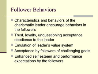 Follower Behaviors
 Characteristics and behaviors of the
  charismatic leader encourage behaviors in
  the followers
 Trust, loyalty, unquestioning acceptance,
  obedience to the leader
 Emulation of leader’s value system
 Acceptance by followers of challenging goals
 Enhanced self esteem and performance
  expectations by the followers
 