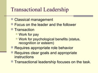 Transactional Leadership
 Classical management
 Focus on the leader and the follower
 Transaction
   Work for pay
   Work for psychological benefits (status,
    recognition or esteem)
 Requires appropriate role behavior
 Requires clear goals and appropriate
  instructions
 Transactional leadership focuses on the task.
 