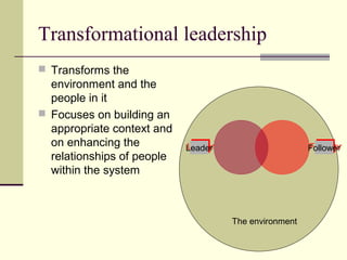 Transformational leadership
 Transforms the
  environment and the
  people in it
 Focuses on building an
  appropriate context and
  on enhancing the          Leader
                            Leader                     Follower
                                                       Follower
  relationships of people
  within the system



                                     The environment
 