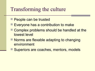 Transforming the culture
 People can be trusted
 Everyone has a contribution to make
 Complex problems should be handled at the
  lowest level
 Norms are flexable adapting to changing
  environment
 Superiors are coaches, mentors, models
 