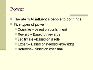 Power
 The ability to influence people to do things.
 Five types of power
    Coercive – based on punishment
    Reward – Based on rewards
    Legitimate –Based on a role
    Expert – Based on needed knowledge
    Referent – based on charisma
 