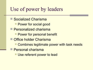 Use of power by leaders
 Socialized Charisma
     Power for social good
 Personalized charisma
     Power for personal benefit
 Office holder Charisma
     Combines legitimate power with task needs
 Personal charisma
     Use referent power to lead
 