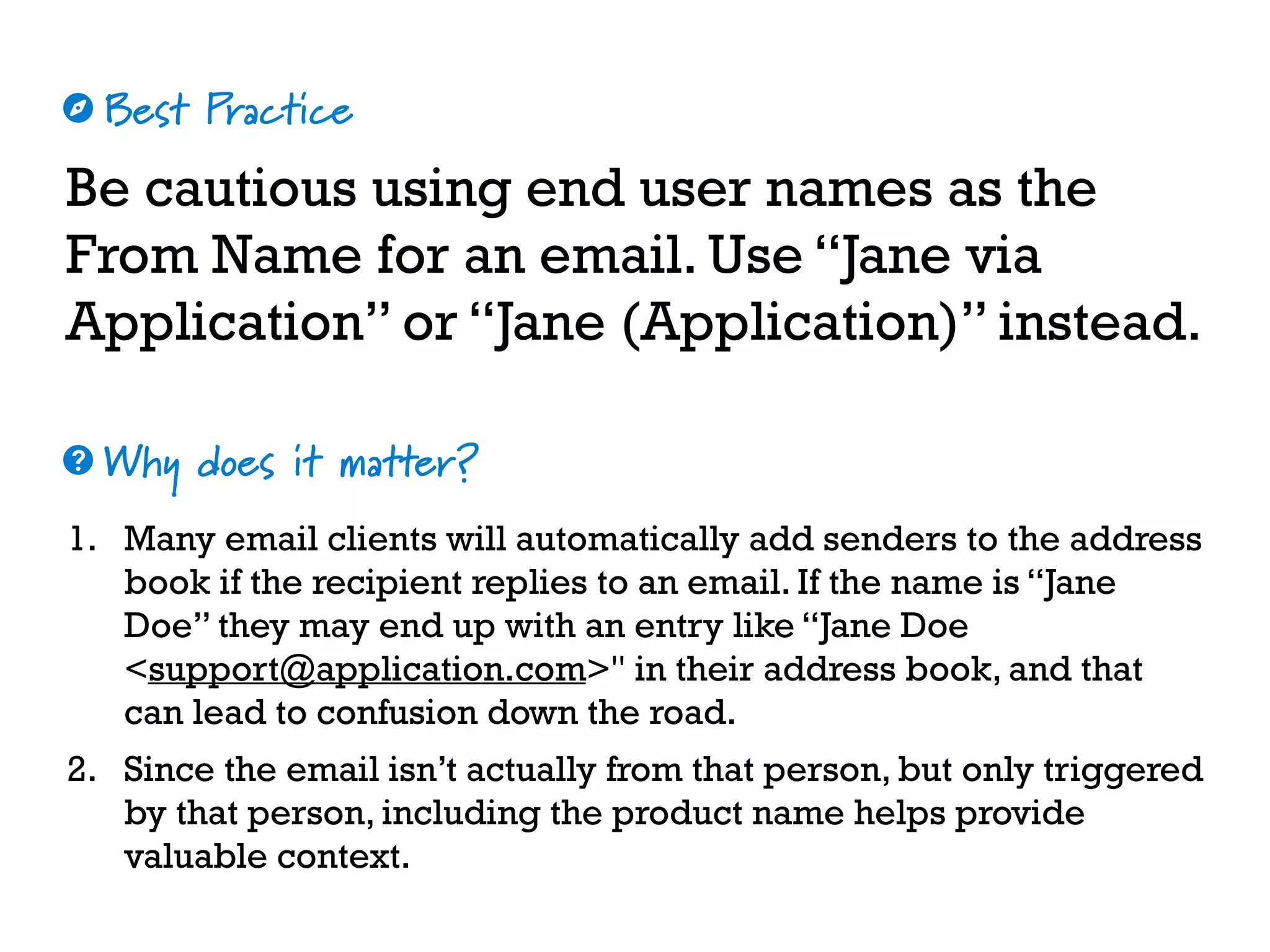 Best Practice
Why does it matter?
☼
❓
Be cautious using end user names as the
From Name for an email. Use “Jane via
Application” or “Jane (Application)” instead.
1. Many email clients will automatically add senders to the address
book if the recipient replies to an email. If the name is “Jane
Doe” they may end up with an entry like “Jane Doe
<support@application.com>" in their address book, and that
can lead to confusion down the road.
2. Since the email isn’t actually from that person, but only triggered
by that person, including the product name helps provide
valuable context.
 