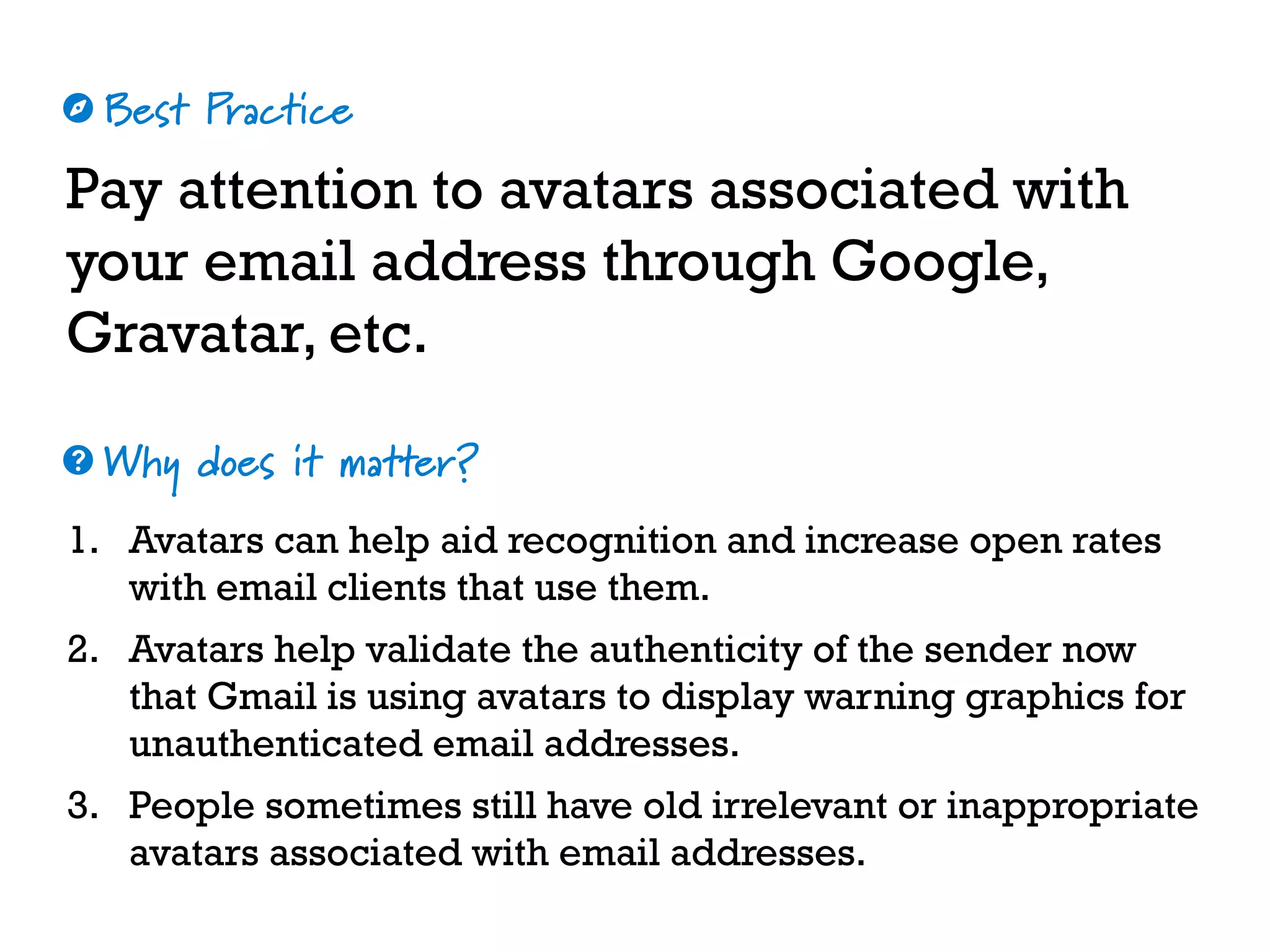 Best Practice
Why does it matter?
☼
❓
Pay attention to avatars associated with
your email address through Google,
Gravatar, etc.
1. Avatars can help aid recognition and increase open rates
with email clients that use them.
2. Avatars help validate the authenticity of the sender now
that Gmail is using avatars to display warning graphics for
unauthenticated email addresses.
3. People sometimes still have old irrelevant or inappropriate
avatars associated with email addresses.
 