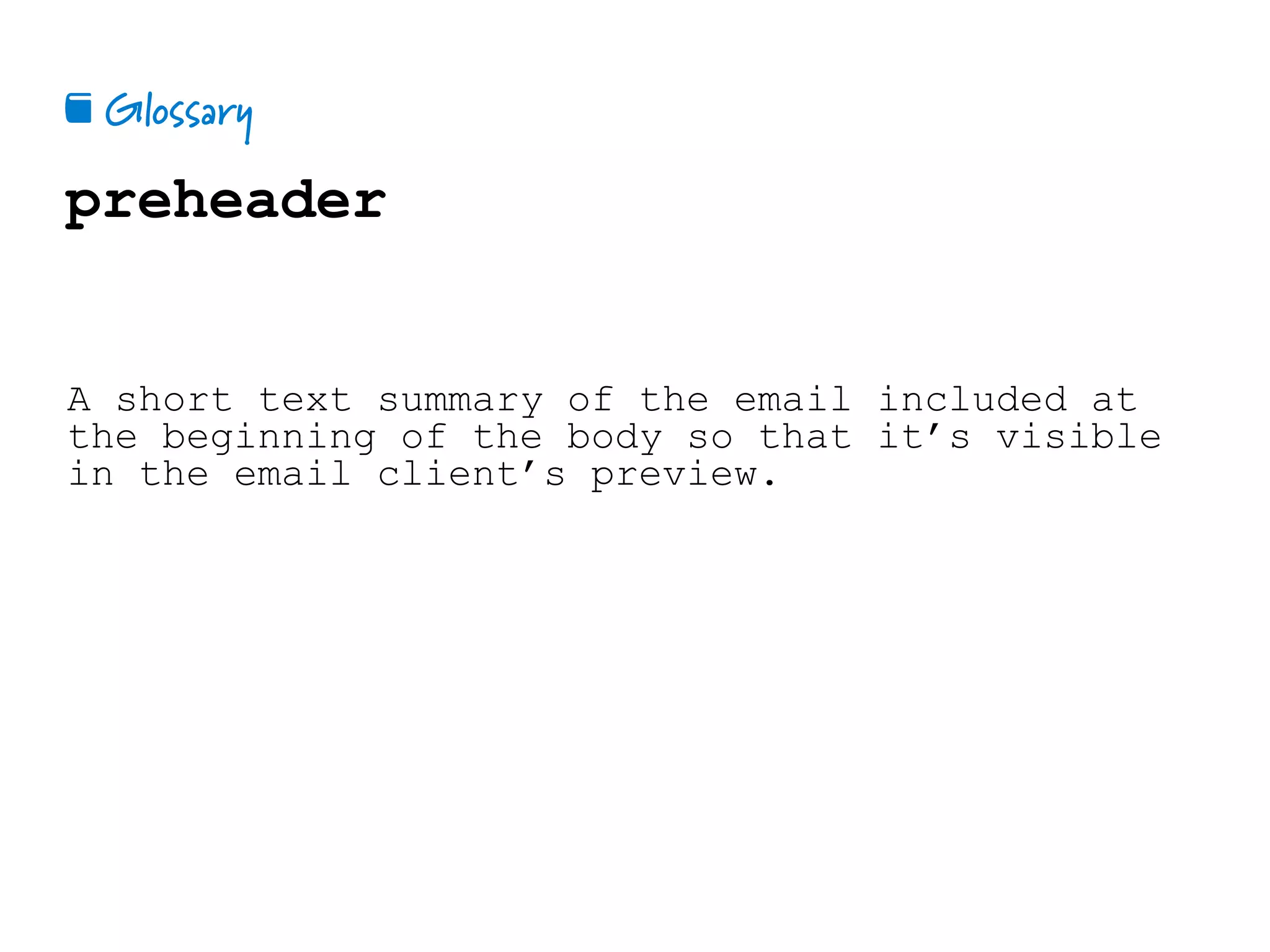 Glossary📕
preheader
A short text summary of the email included at
the beginning of the body so that it’s visible
in the email client’s preview.
 