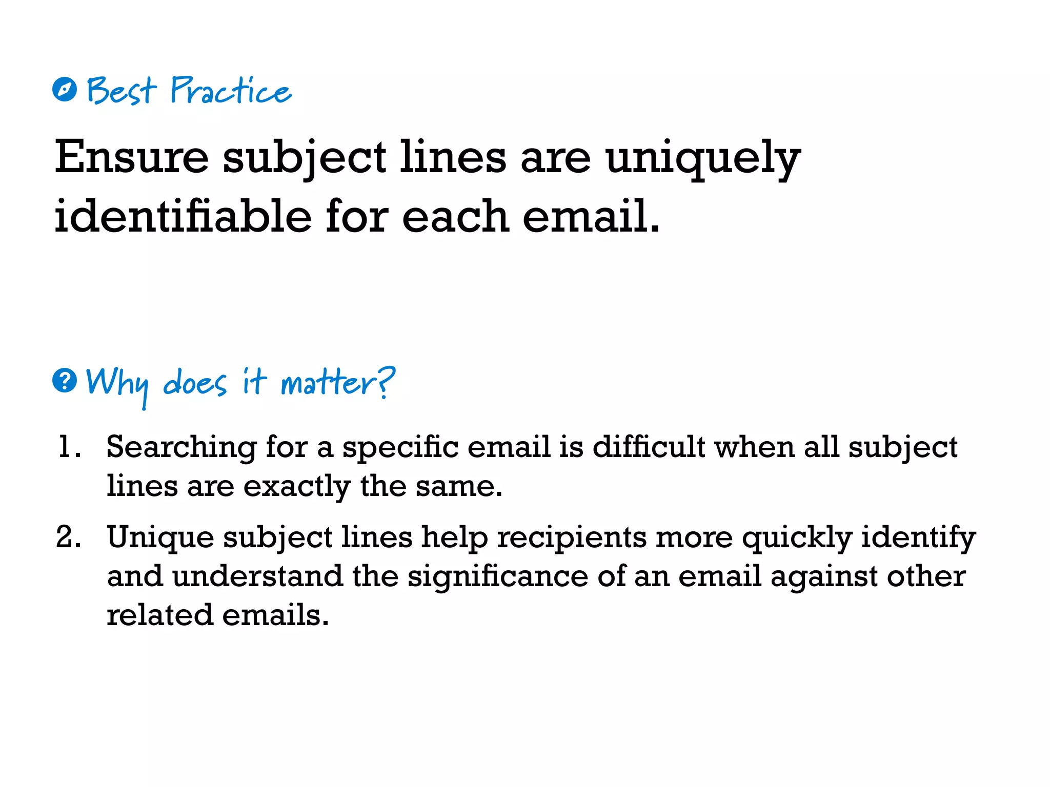 Best Practice
Why does it matter?
☼
❓
Ensure subject lines are uniquely
identifiable for each email.
1. Searching for a specific email is difficult when all subject
lines are exactly the same.
2. Unique subject lines help recipients more quickly identify
and understand the significance of an email against other
related emails.
 