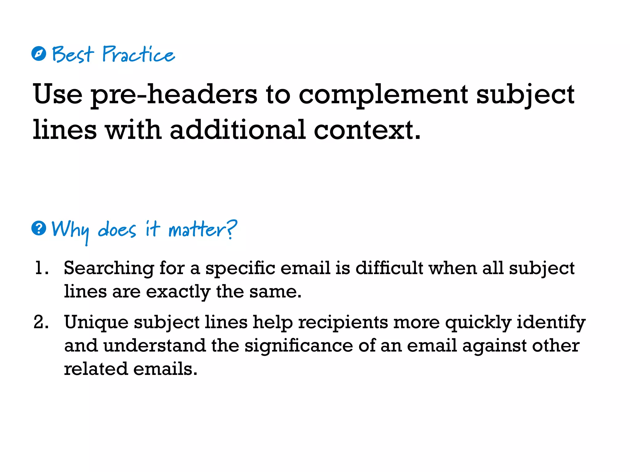 Best Practice
Why does it matter?
☼
❓
Use pre-headers to complement subject
lines with additional context.
1. Searching for a specific email is difficult when all subject
lines are exactly the same.
2. Unique subject lines help recipients more quickly identify
and understand the significance of an email against other
related emails.
 