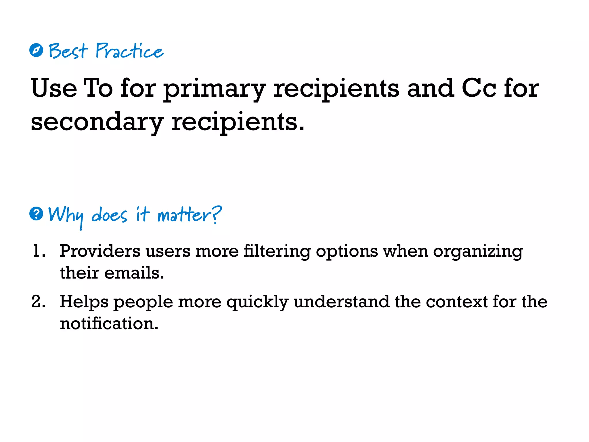Best Practice
Why does it matter?
☼
❓
Use To for primary recipients and Cc for
secondary recipients.
1. Providers users more filtering options when organizing
their emails.
2. Helps people more quickly understand the context for the
notification.
 