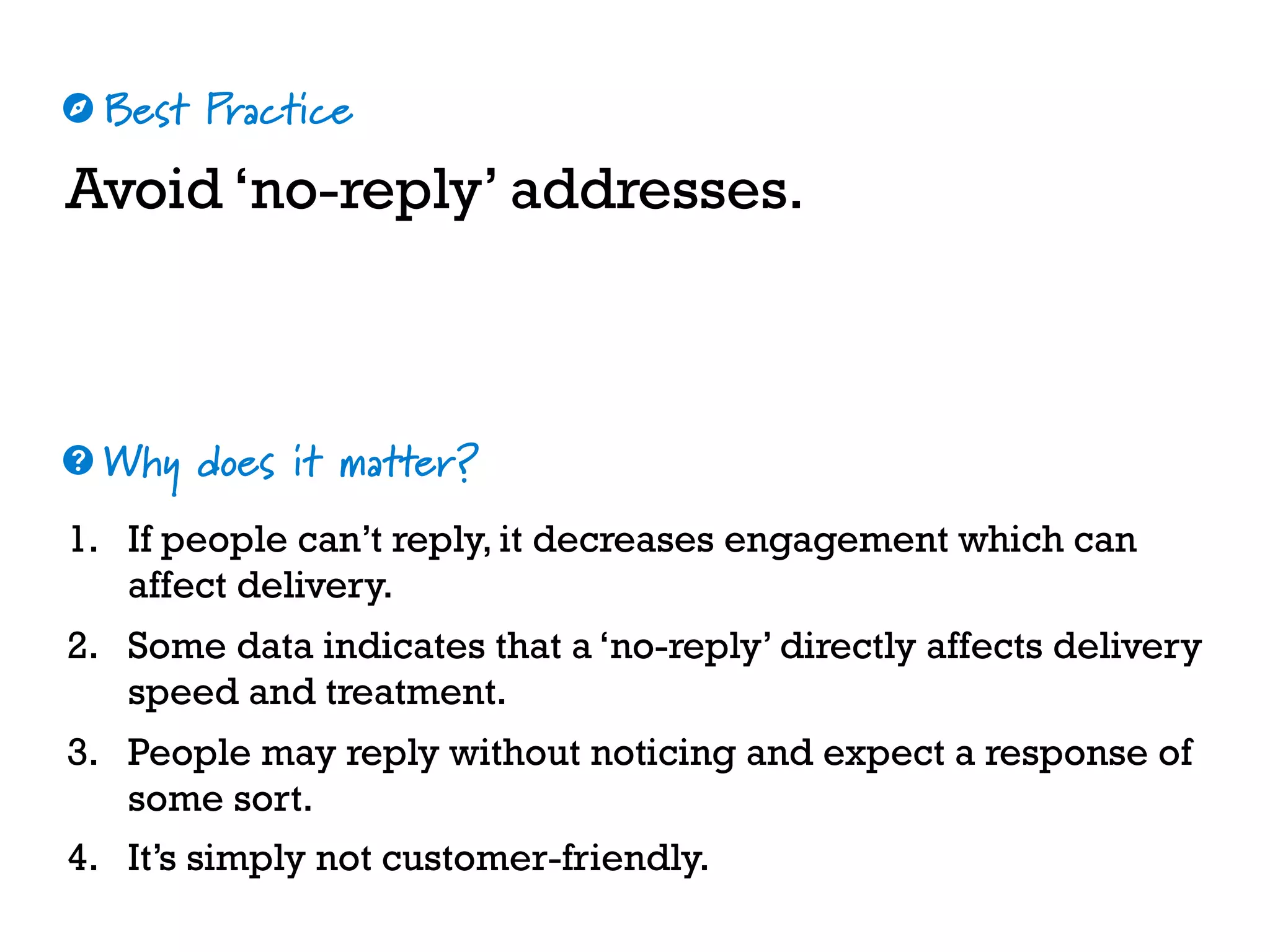 Best Practice
Why does it matter?
☼
❓
Avoid ‘no-reply’ addresses.
1. If people can’t reply, it decreases engagement which can
affect delivery.
2. Some data indicates that a ‘no-reply’ directly affects delivery
speed and treatment.
3. People may reply without noticing and expect a response of
some sort.
4. It’s simply not customer-friendly.
 