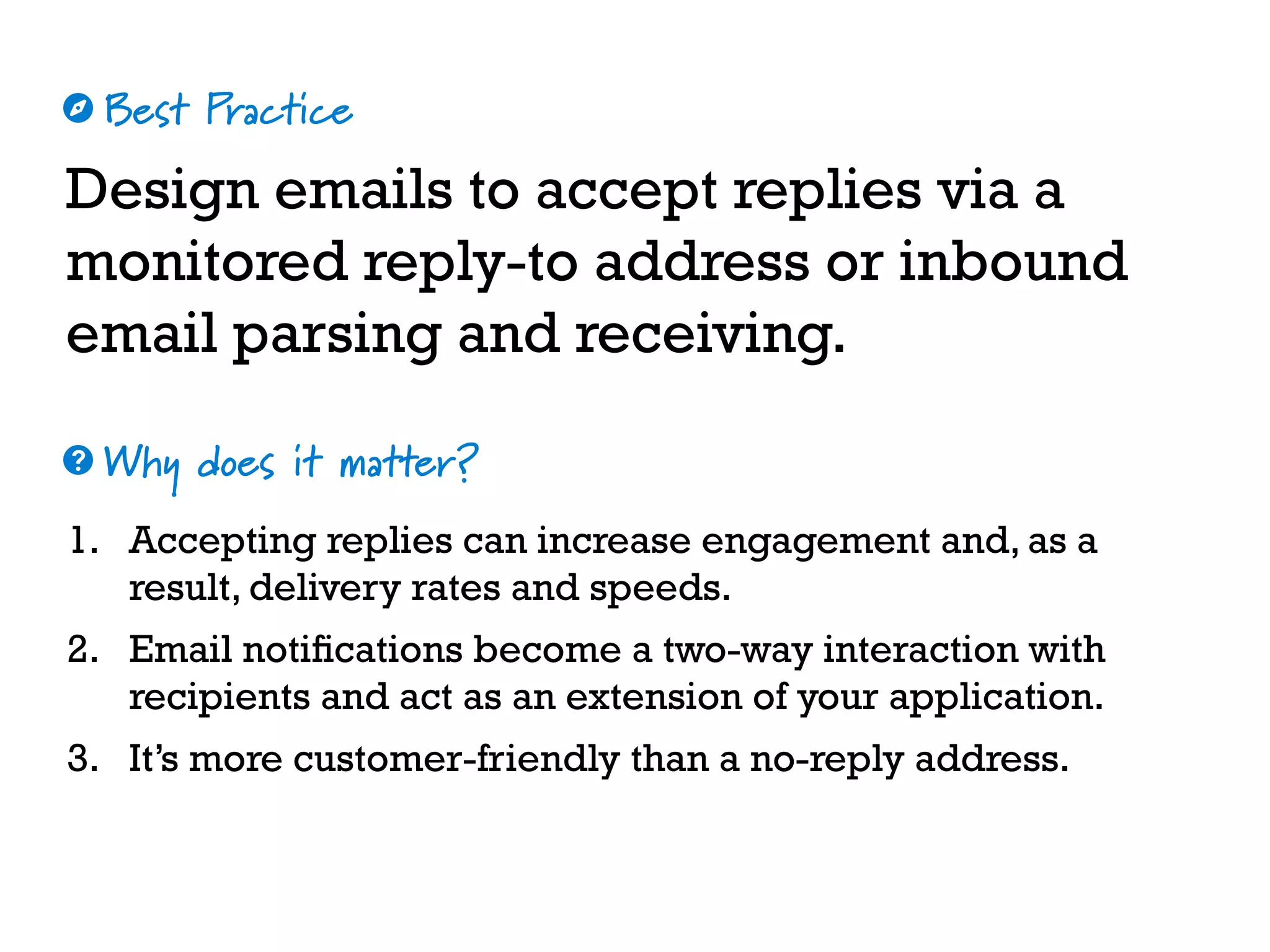 Best Practice
Why does it matter?
☼
❓
Design emails to accept replies via a
monitored reply-to address or inbound
email parsing and receiving.
1. Accepting replies can increase engagement and, as a
result, delivery rates and speeds.
2. Email notifications become a two-way interaction with
recipients and act as an extension of your application.
3. It’s more customer-friendly than a no-reply address.
 