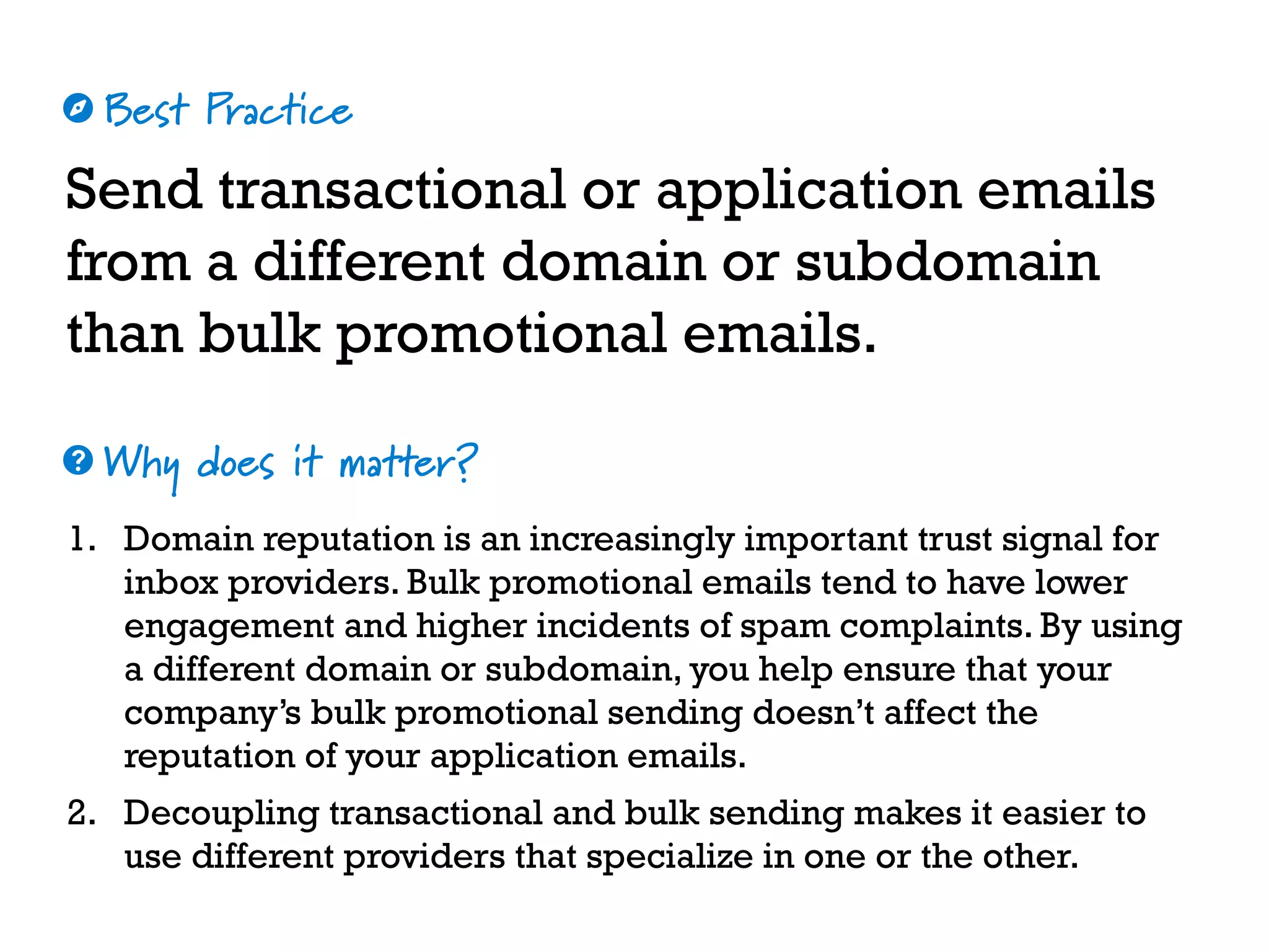 Best Practice
Why does it matter?
☼
❓
Send transactional or application emails
from a different domain or subdomain
than bulk promotional emails.
1. Domain reputation is an increasingly important trust signal for
inbox providers. Bulk promotional emails tend to have lower
engagement and higher incidents of spam complaints. By using
a different domain or subdomain, you help ensure that your
company’s bulk promotional sending doesn’t affect the
reputation of your application emails.
2. Decoupling transactional and bulk sending makes it easier to
use different providers that specialize in one or the other.
 