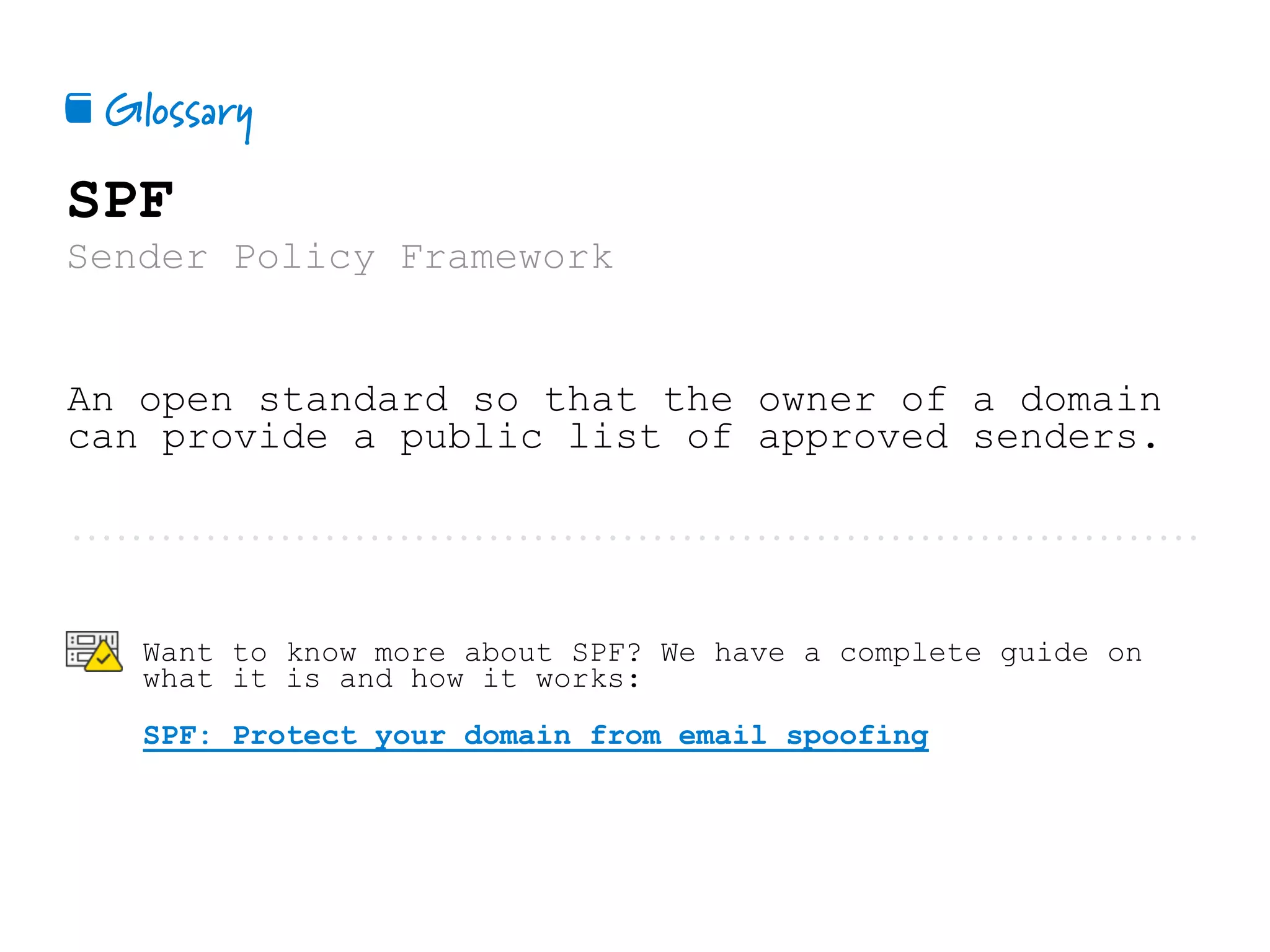 Glossary📕
SPF
Sender Policy Framework
An open standard so that the owner of a domain
can provide a public list of approved senders.
Want to know more about SPF? We have a complete guide on
what it is and how it works:
SPF: Protect your domain from email spoofing
 