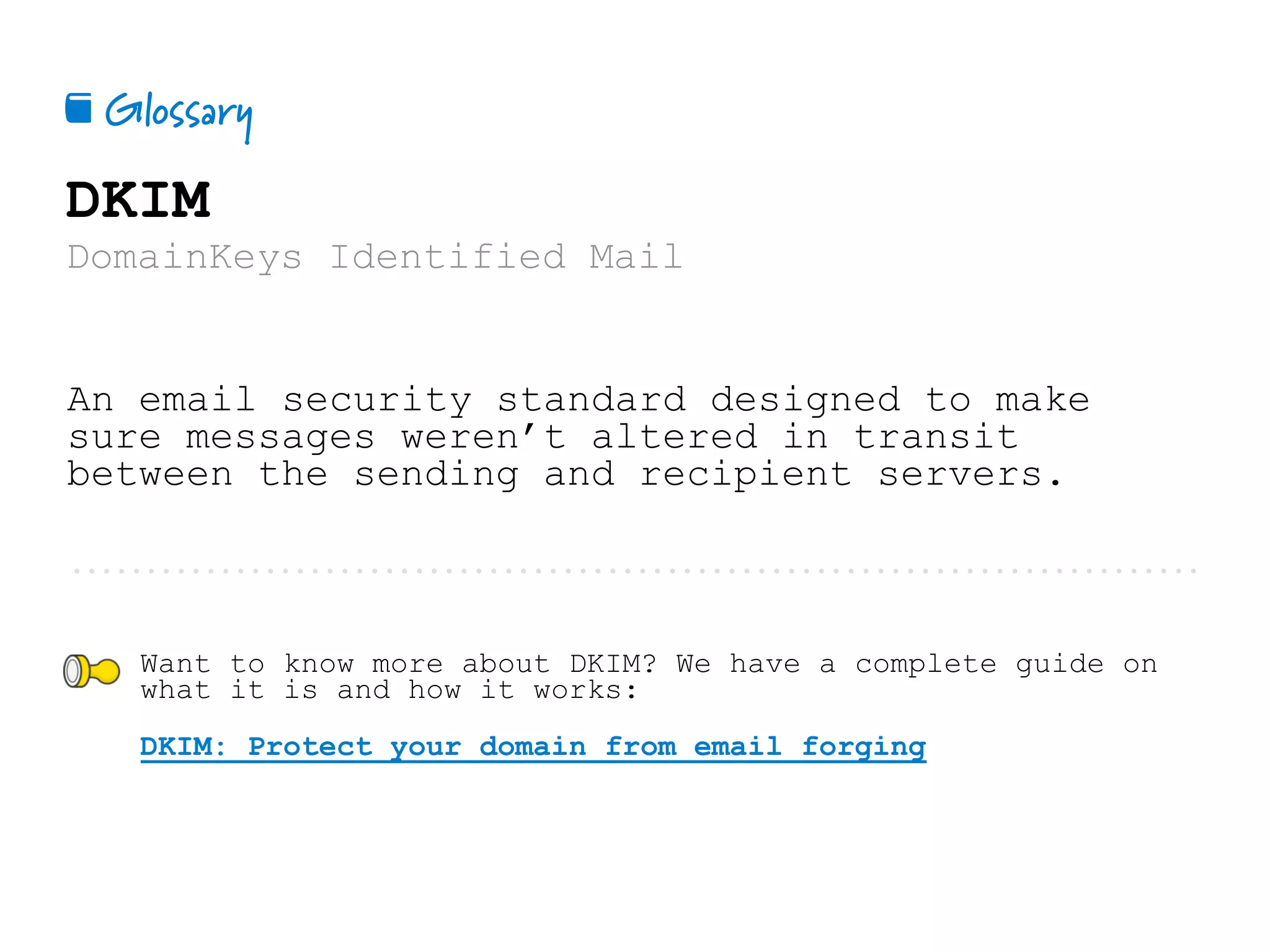 Glossary📕
DKIM
DomainKeys Identified Mail
An email security standard designed to make
sure messages weren’t altered in transit
between the sending and recipient servers.
Want to know more about DKIM? We have a complete guide on
what it is and how it works:
DKIM: Protect your domain from email forging
 