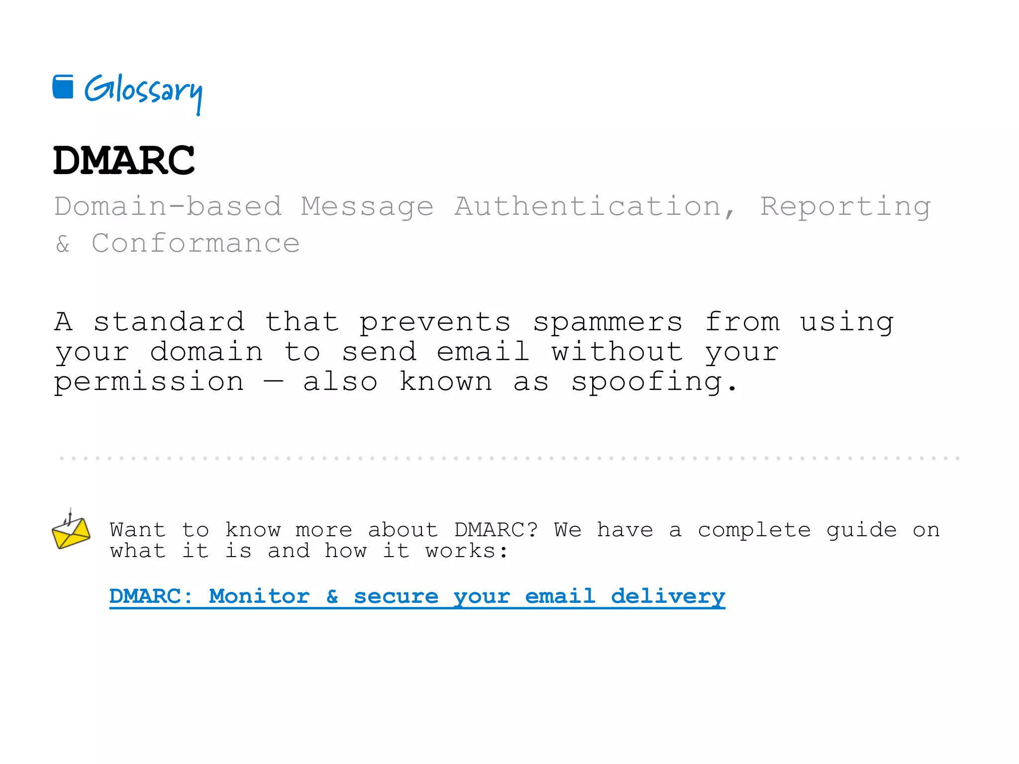 Glossary📕
DMARC
Domain-based Message Authentication, Reporting
& Conformance
A standard that prevents spammers from using
your domain to send email without your
permission — also known as spoofing.
Want to know more about DMARC? We have a complete guide on
what it is and how it works:
DMARC: Monitor & secure your email delivery
 