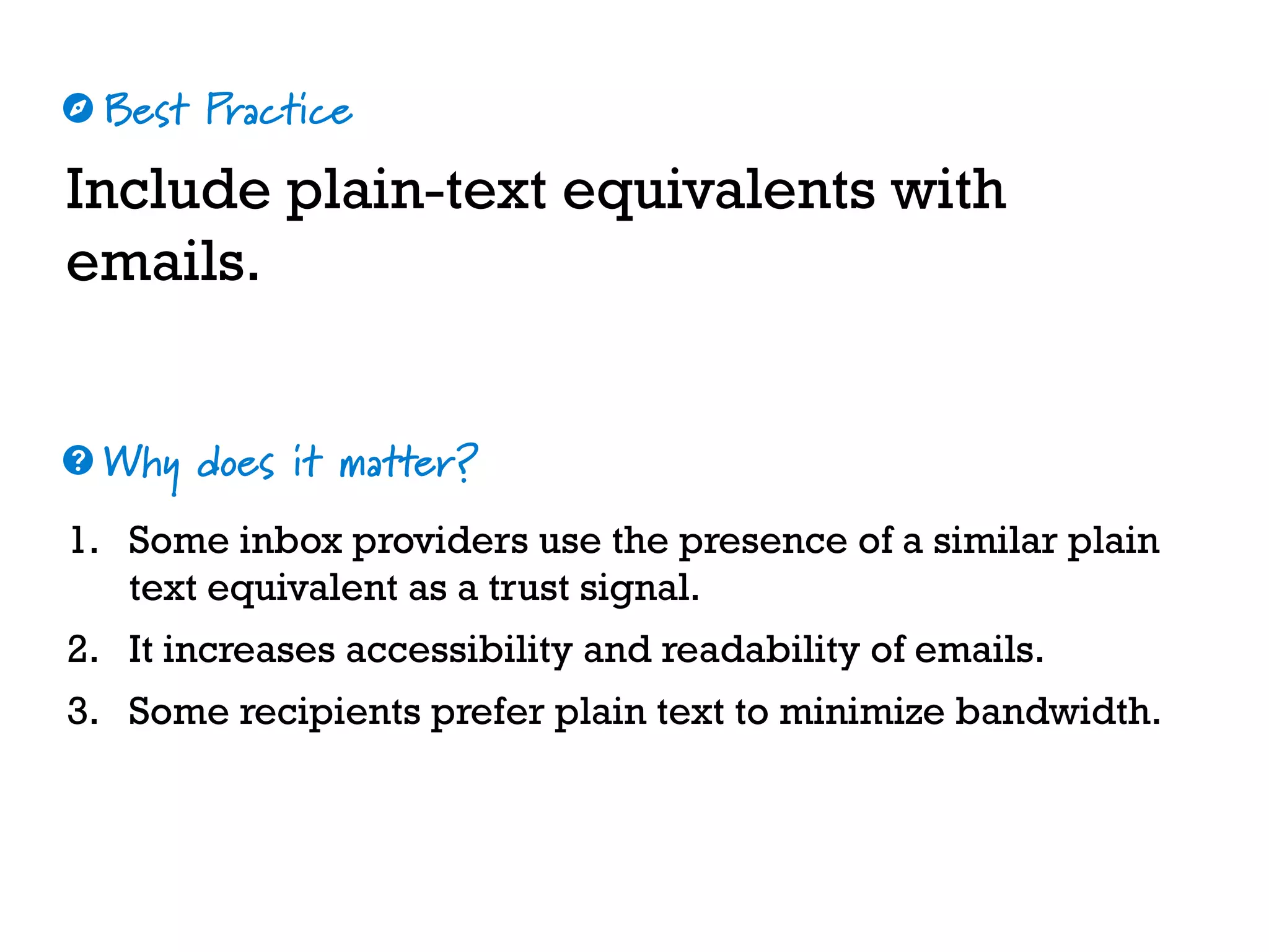Best Practice
Why does it matter?
☼
❓
Include plain-text equivalents with
emails.
1. Some inbox providers use the presence of a similar plain
text equivalent as a trust signal.
2. It increases accessibility and readability of emails.
3. Some recipients prefer plain text to minimize bandwidth.
 