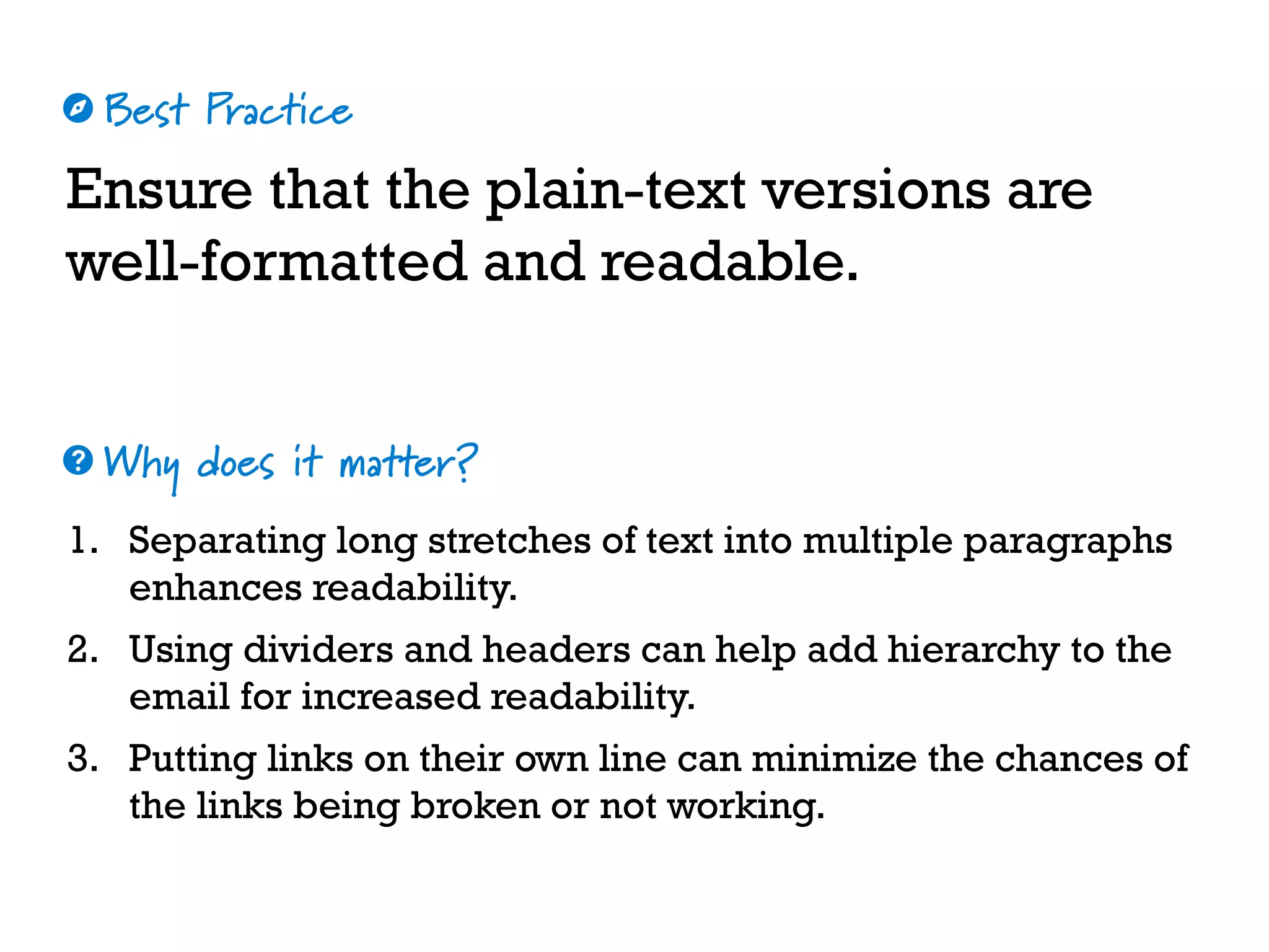 Best Practice
Why does it matter?
☼
❓
Ensure that the plain-text versions are
well-formatted and readable.
1. Separating long stretches of text into multiple paragraphs
enhances readability.
2. Using dividers and headers can help add hierarchy to the
email for increased readability.
3. Putting links on their own line can minimize the chances of
the links being broken or not working.
 