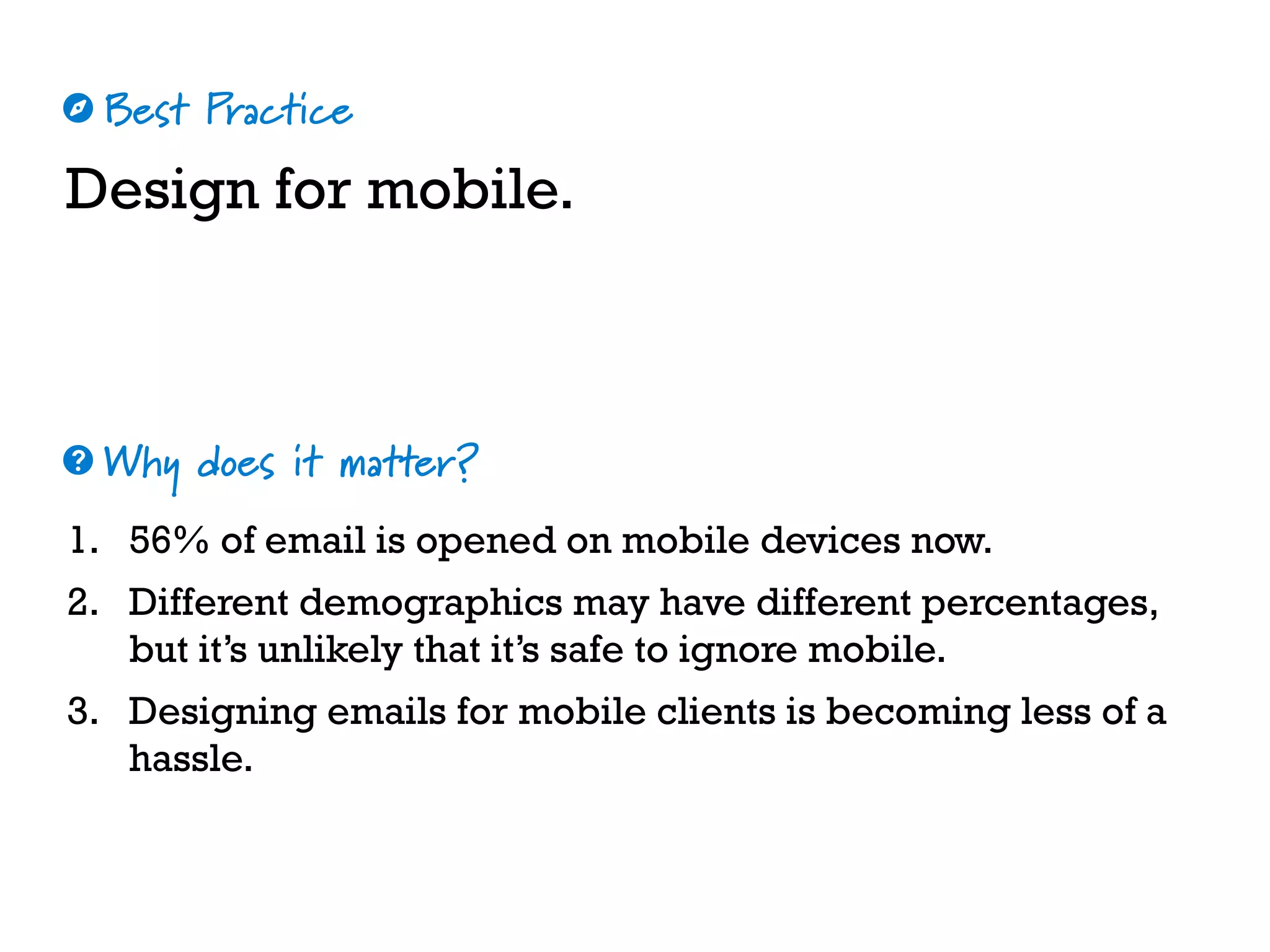 Best Practice
Why does it matter?
☼
❓
Design for mobile.
1. 56% of email is opened on mobile devices now.
2. Different demographics may have different percentages,
but it’s unlikely that it’s safe to ignore mobile.
3. Designing emails for mobile clients is becoming less of a
hassle.
 