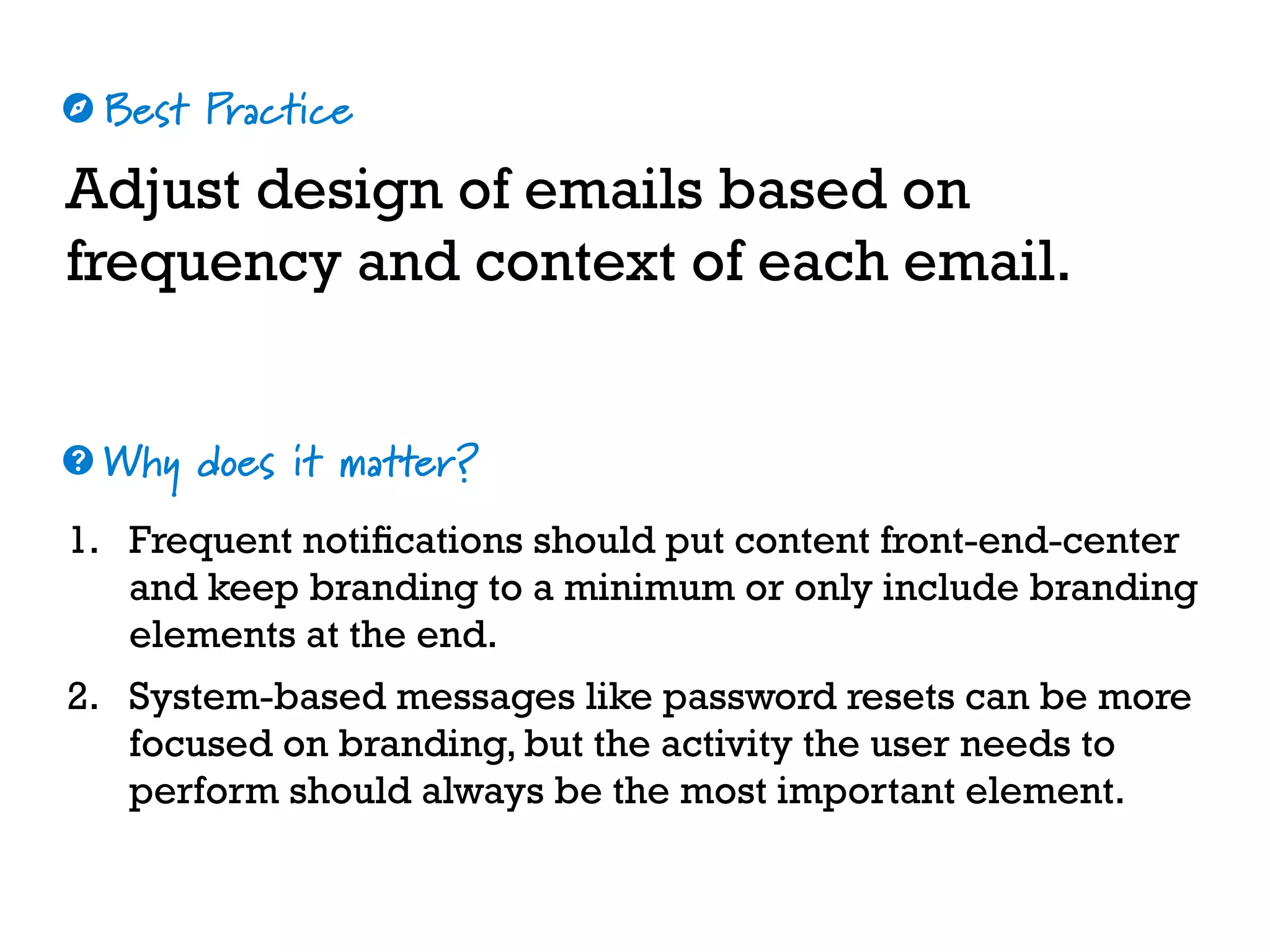 Best Practice
Why does it matter?
☼
❓
Adjust design of emails based on
frequency and context of each email.
1. Frequent notifications should put content front-end-center
and keep branding to a minimum or only include branding
elements at the end.
2. System-based messages like password resets can be more
focused on branding, but the activity the user needs to
perform should always be the most important element.
 