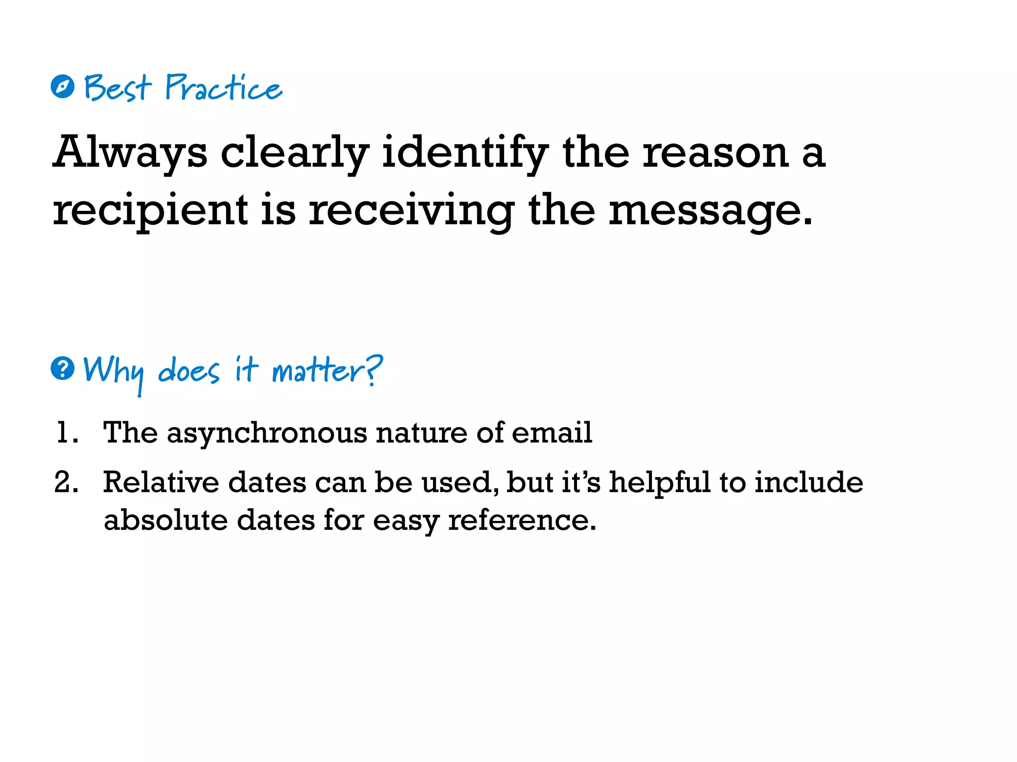Best Practice
Why does it matter?
☼
❓
Always clearly identify the reason a
recipient is receiving the message.
1. The asynchronous nature of email
2. Relative dates can be used, but it’s helpful to include
absolute dates for easy reference.
 