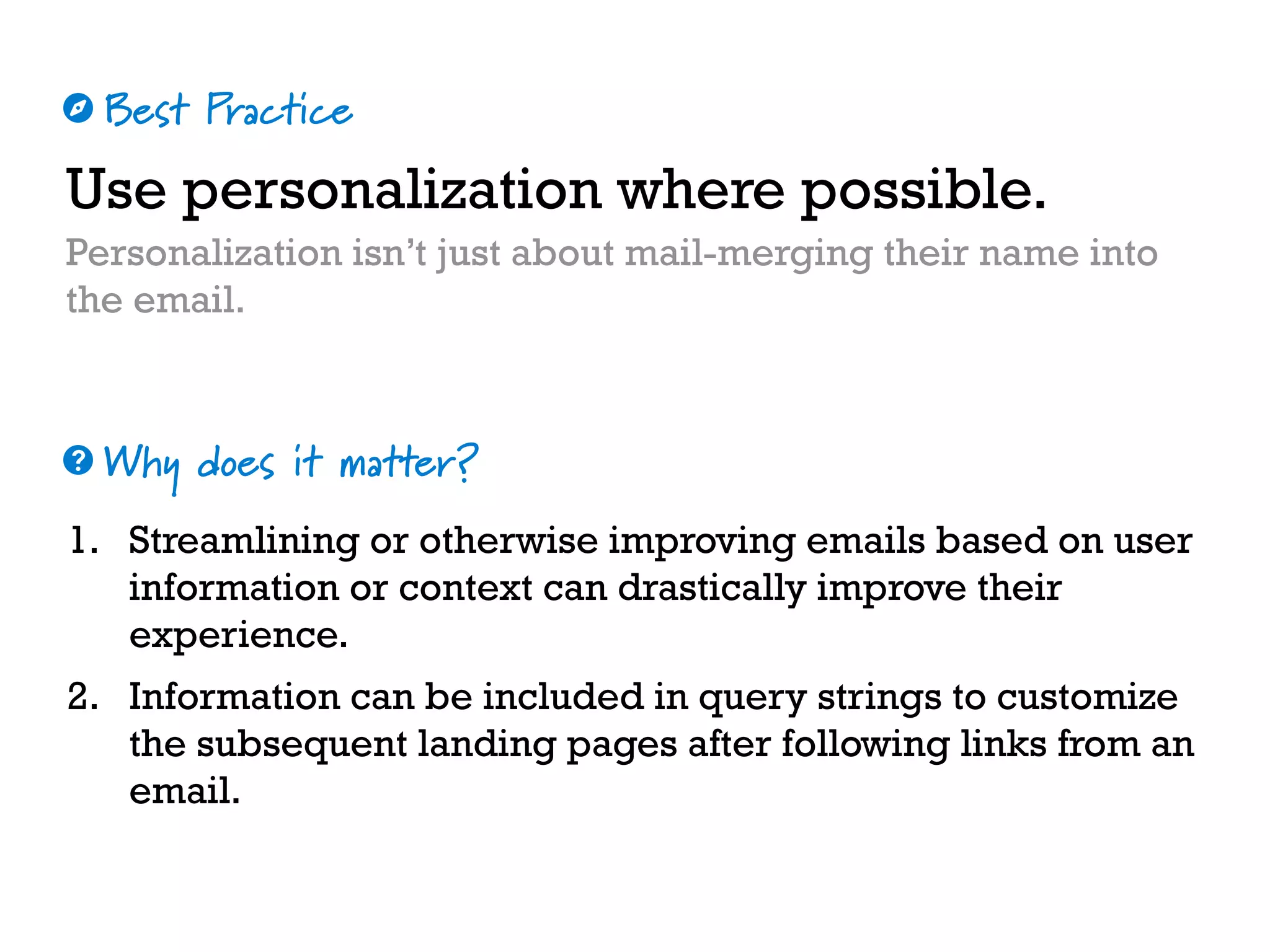 Best Practice
Why does it matter?
☼
❓
Use personalization where possible.
Personalization isn’t just about mail-merging their name into
the email.
1. Streamlining or otherwise improving emails based on user
information or context can drastically improve their
experience.
2. Information can be included in query strings to customize
the subsequent landing pages after following links from an
email.
 