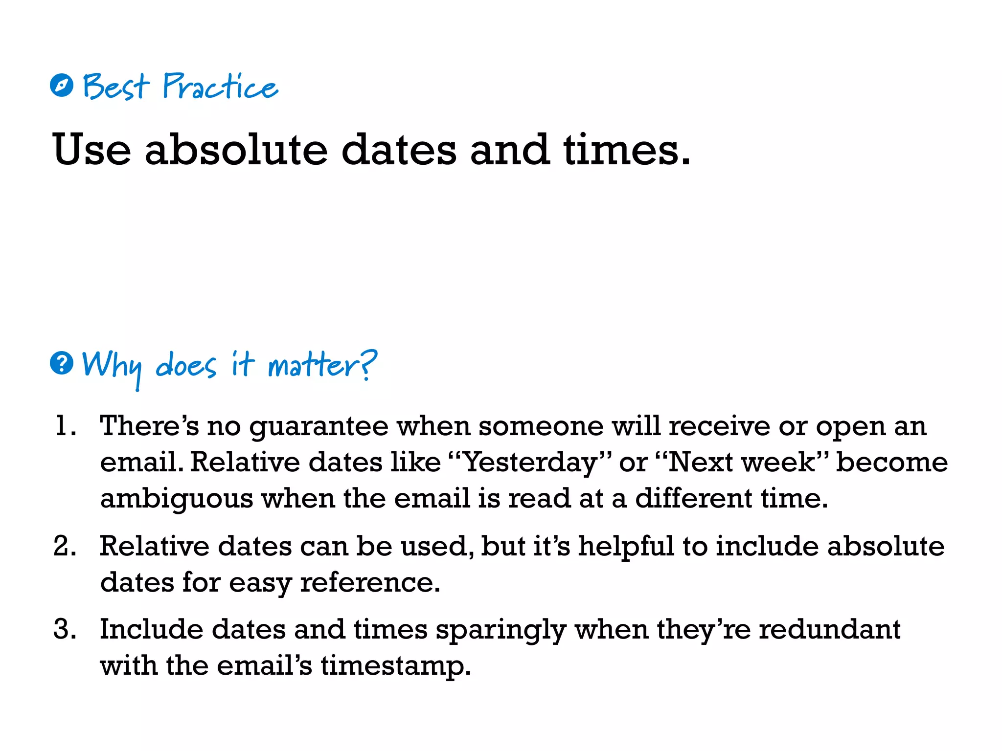 Best Practice
Why does it matter?
☼
❓
Use absolute dates and times.
1. There’s no guarantee when someone will receive or open an
email. Relative dates like “Yesterday” or “Next week” become
ambiguous when the email is read at a different time.
2. Relative dates can be used, but it’s helpful to include absolute
dates for easy reference.
3. Include dates and times sparingly when they’re redundant
with the email’s timestamp.
 