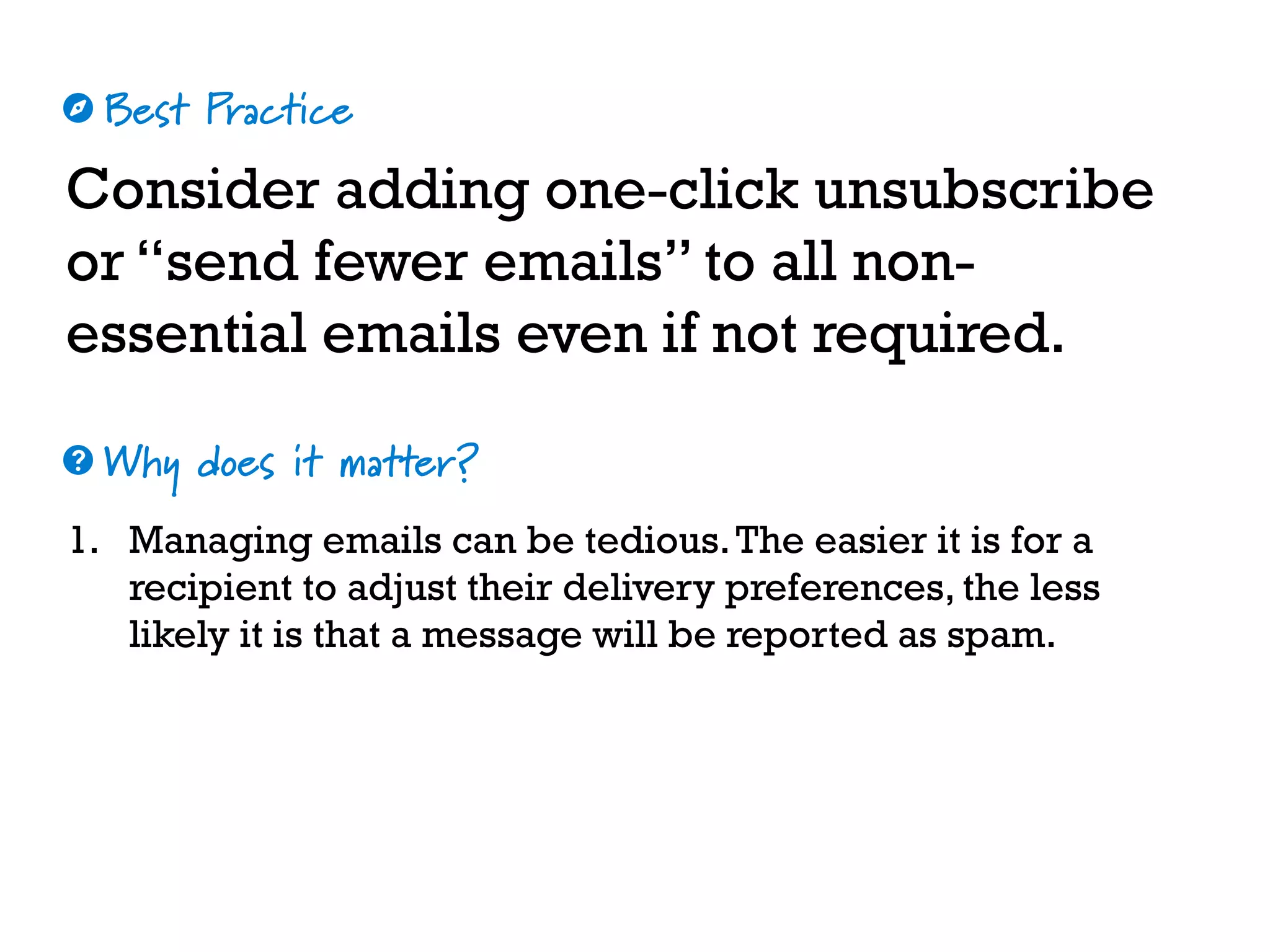 Best Practice
Why does it matter?
☼
❓
Consider adding one-click unsubscribe
or “send fewer emails” to all non-
essential emails even if not required.
1. Managing emails can be tedious.The easier it is for a
recipient to adjust their delivery preferences, the less
likely it is that a message will be reported as spam.
 