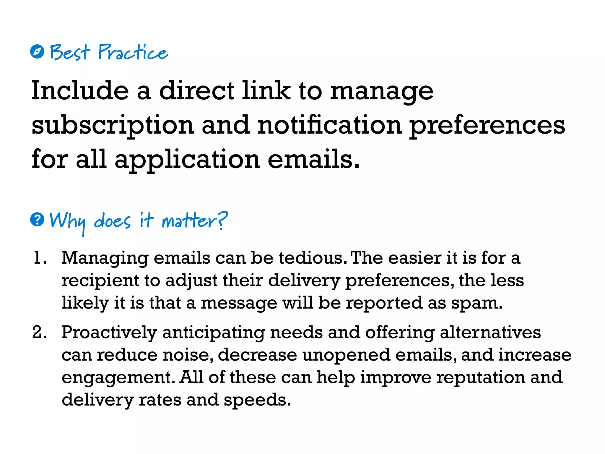 Best Practice
Why does it matter?
☼
❓
Include a direct link to manage
subscription and notification preferences
for all application emails.
1. Managing emails can be tedious.The easier it is for a
recipient to adjust their delivery preferences, the less
likely it is that a message will be reported as spam.
2. Proactively anticipating needs and offering alternatives
can reduce noise, decrease unopened emails, and increase
engagement. All of these can help improve reputation and
delivery rates and speeds.
 