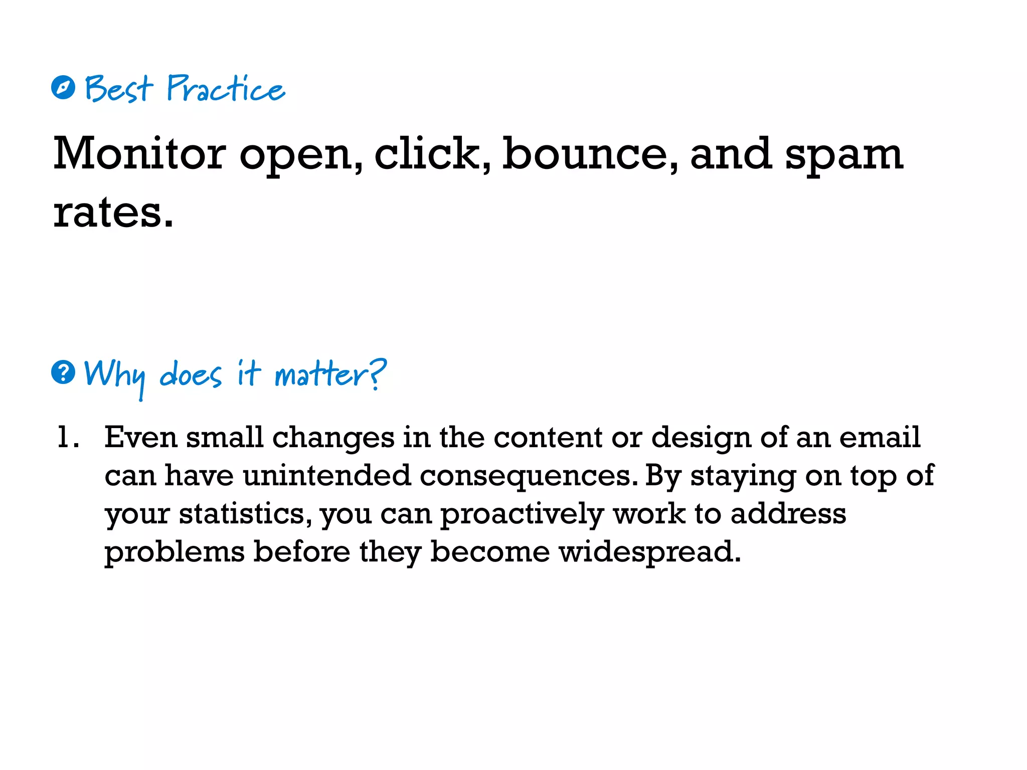 Best Practice
Why does it matter?
☼
❓
Monitor open, click, bounce, and spam
rates.
1. Even small changes in the content or design of an email
can have unintended consequences. By staying on top of
your statistics, you can proactively work to address
problems before they become widespread.
 