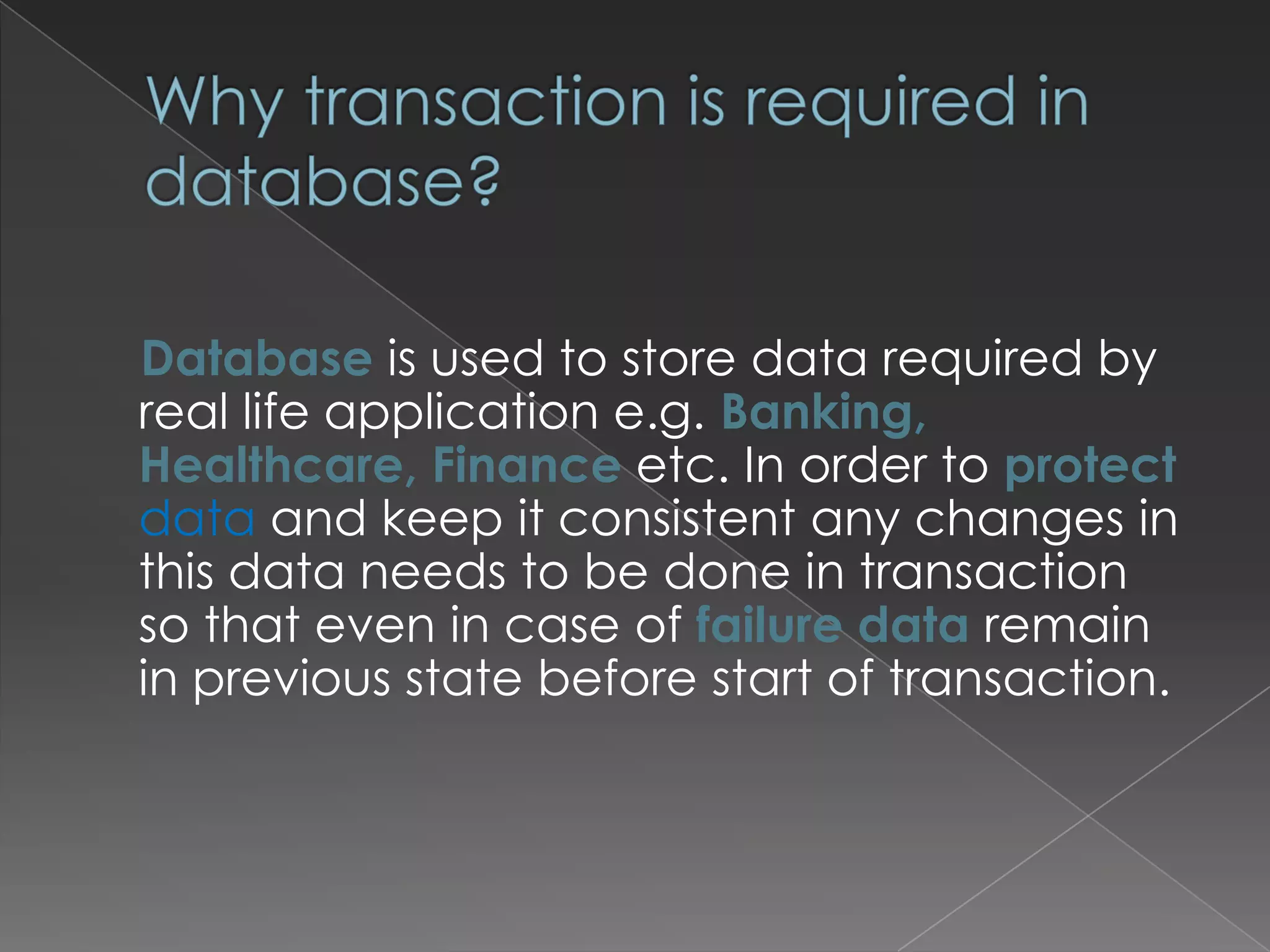 Database is used to store data required by
real life application e.g. Banking,
Healthcare, Finance etc. In order to protect
data and keep it consistent any changes in
this data needs to be done in transaction
so that even in case of failure data remain
in previous state before start of transaction.

 