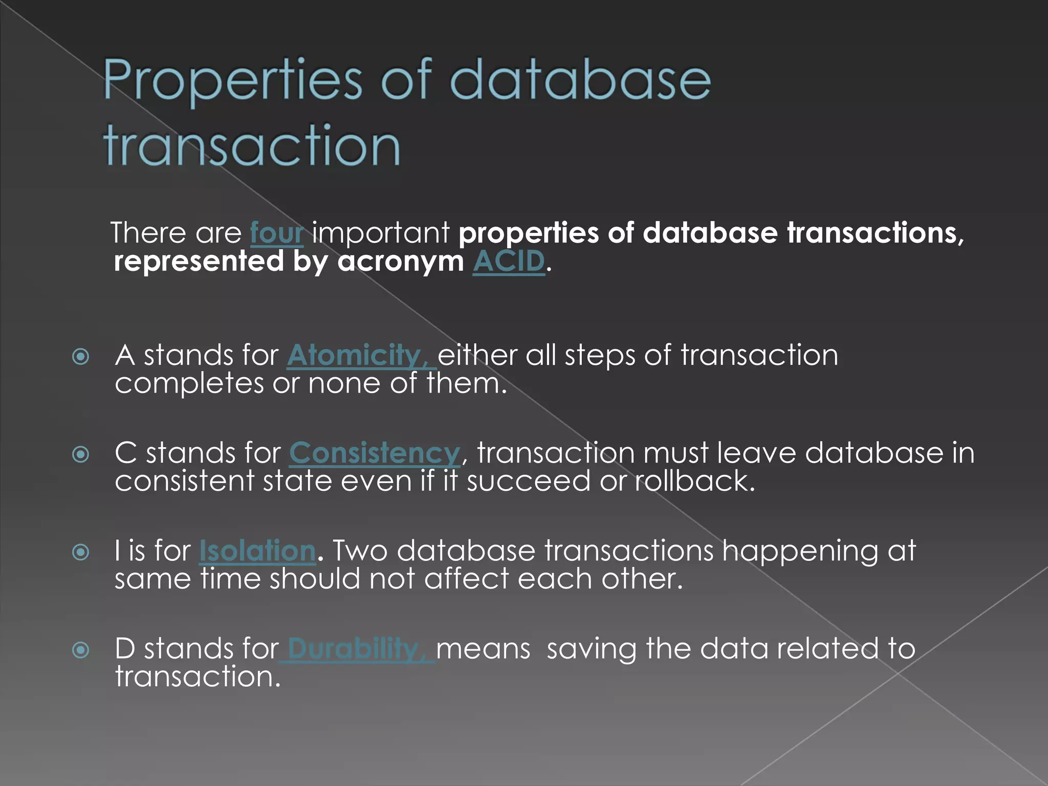 There are four important properties of database transactions,
represented by acronym ACID.


A stands for Atomicity, either all steps of transaction
completes or none of them.



C stands for Consistency, transaction must leave database in
consistent state even if it succeed or rollback.



I is for Isolation. Two database transactions happening at
same time should not affect each other.



D stands for Durability, means saving the data related to
transaction.

 