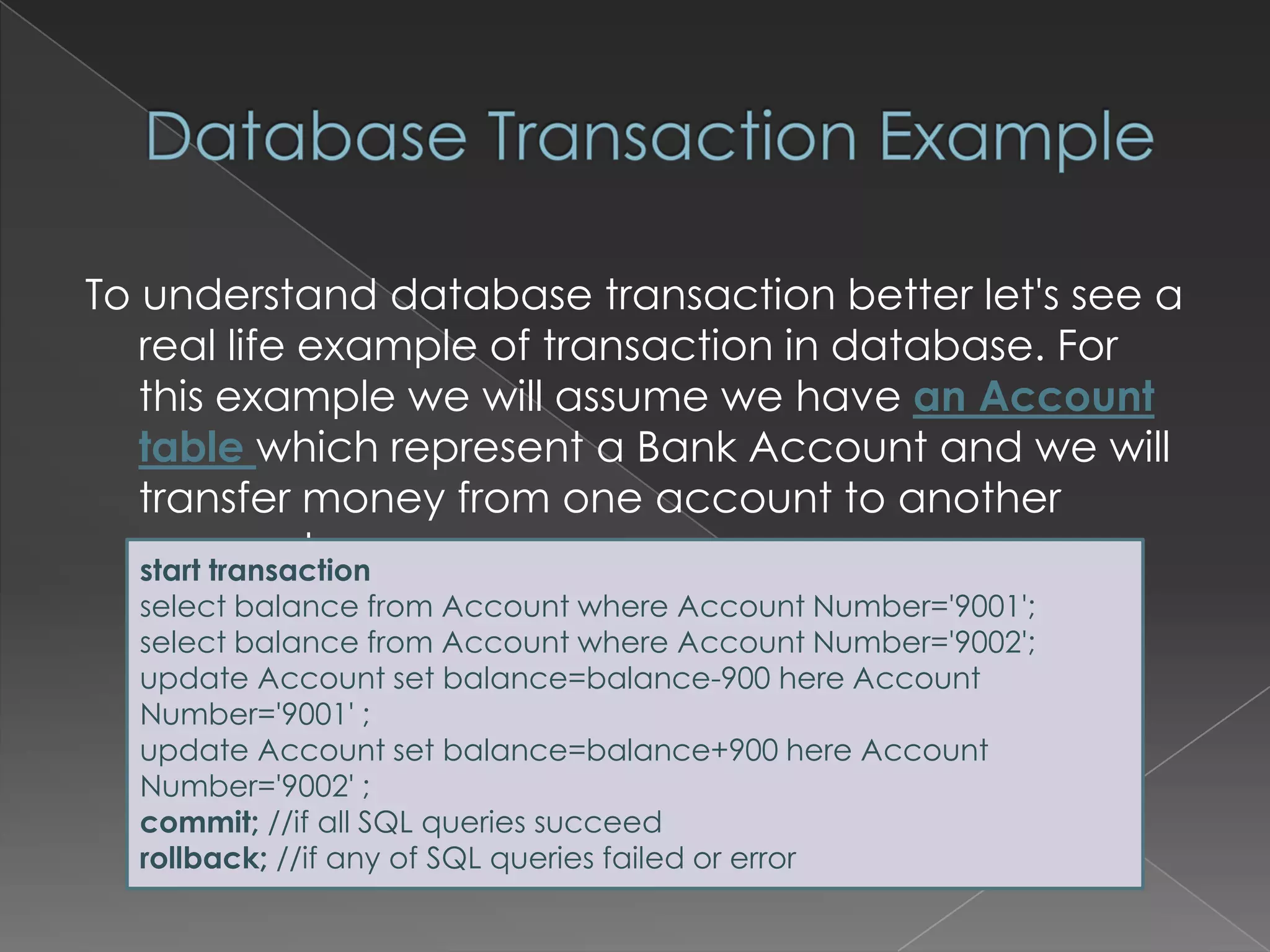 To understand database transaction better let's see a
real life example of transaction in database. For
this example we will assume we have an Account
table which represent a Bank Account and we will
transfer money from one account to another
account.
start transaction
select balance from Account where Account Number='9001';
select balance from Account where Account Number='9002';
update Account set balance=balance-900 here Account
Number='9001' ;
update Account set balance=balance+900 here Account
Number='9002' ;
commit; //if all SQL queries succeed
rollback; //if any of SQL queries failed or error

 